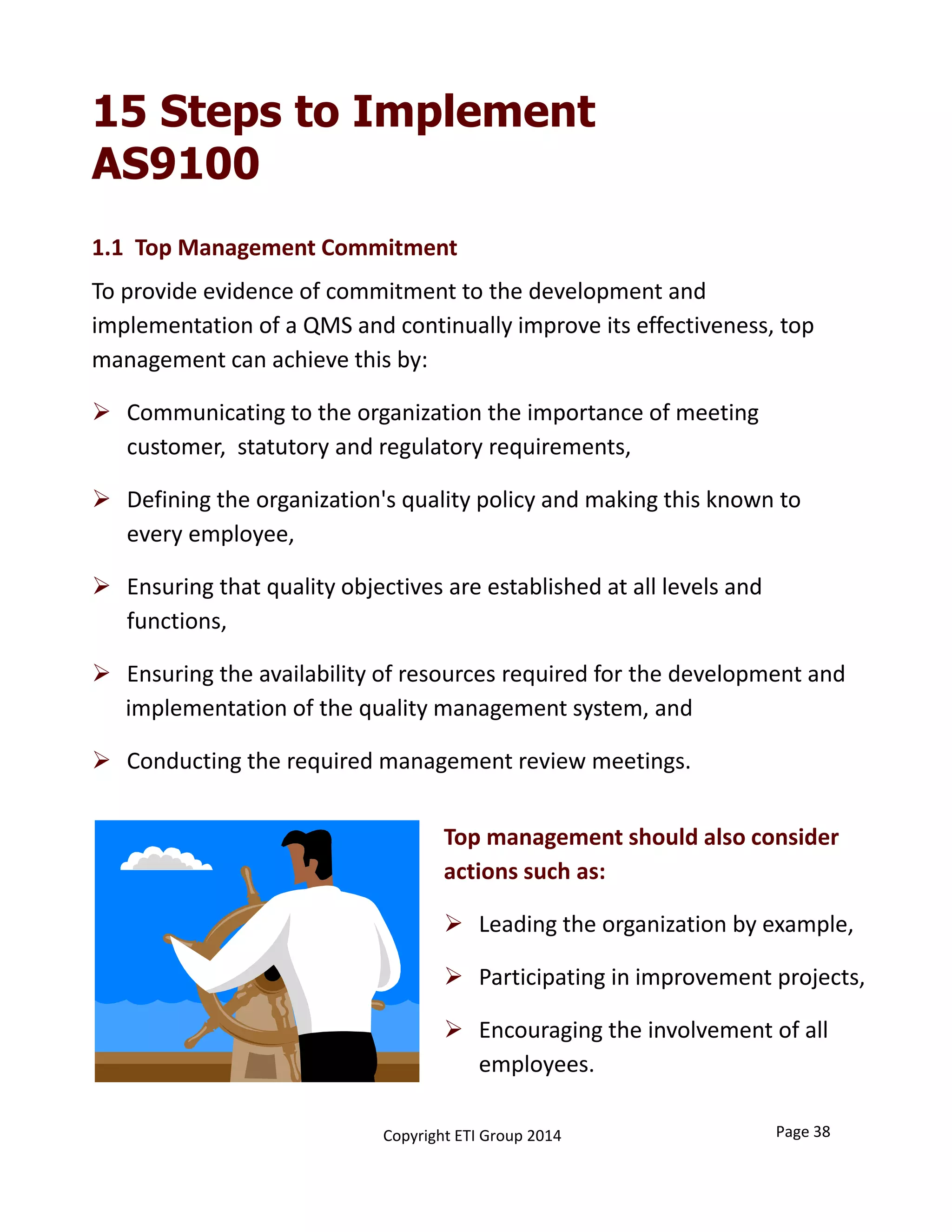 15 Steps to Implement
AS9100
1.1  Top Management Commitment 
To provide evidence of commitment to the development and 
implementation of a QMS and continually improve its effectiveness, top 
management can achieve this by:
 Communicating to the organization the importance of meeting 
customer,  statutory and regulatory requirements,
 Defining the organization's quality policy and making this known to 
every employee,
 Ensuring that quality objectives are established at all levels and 
functions, 
 Ensuring the availability of resources required for the development and
implementation of the quality management system, and
 Conducting the required management review meetings.
Top management should also consider 
actions such as:
 Leading the organization by example,
 Participating in improvement projects,
 Encouraging the involvement of all 
employees.
Page 38Copyright ETI Group 2014
 