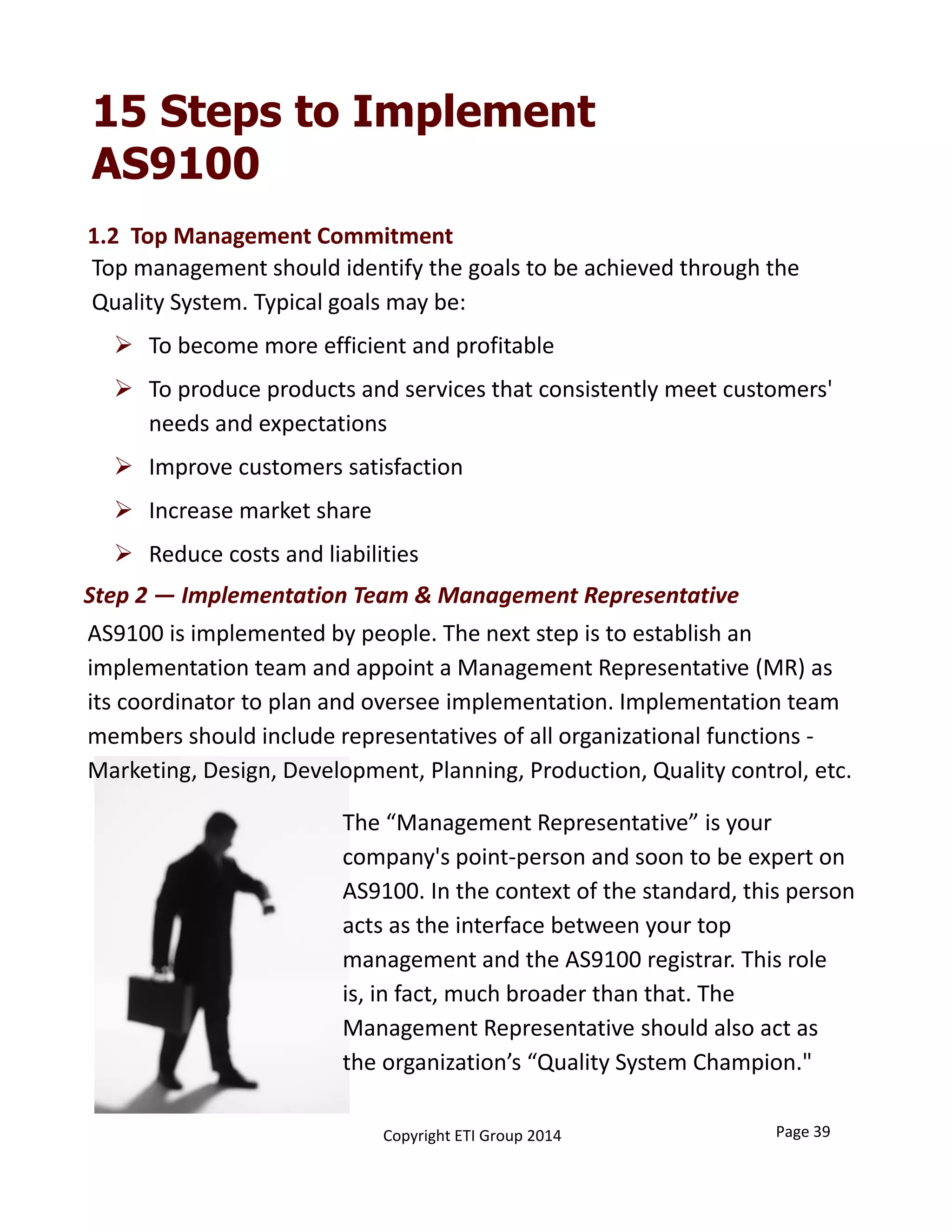 15 Steps to Implement
AS9100
Top management should identify the goals to be achieved through the 
Quality System. Typical goals may be:
 To become more efficient and profitable
 To produce products and services that consistently meet customers' 
needs and expectations
 Improve customers satisfaction
 Increase market share
 Reduce costs and liabilities
AS9100 is implemented by people. The next step is to establish an 
implementation team and appoint a Management Representative (MR) as 
its coordinator to plan and oversee implementation. Implementation team 
members should include representatives of all organizational functions ‐
Marketing, Design, Development, Planning, Production, Quality control, etc.
Step 2 — Implementation Team & Management Representative
The “Management Representative” is your 
company's point‐person and soon to be expert on 
AS9100. In the context of the standard, this person 
acts as the interface between your top 
management and the AS9100 registrar. This role
is, in fact, much broader than that. The 
Management Representative should also act as 
the organization’s “Quality System Champion."
Page 39Copyright ETI Group 2014
1.2  Top Management Commitment 
 