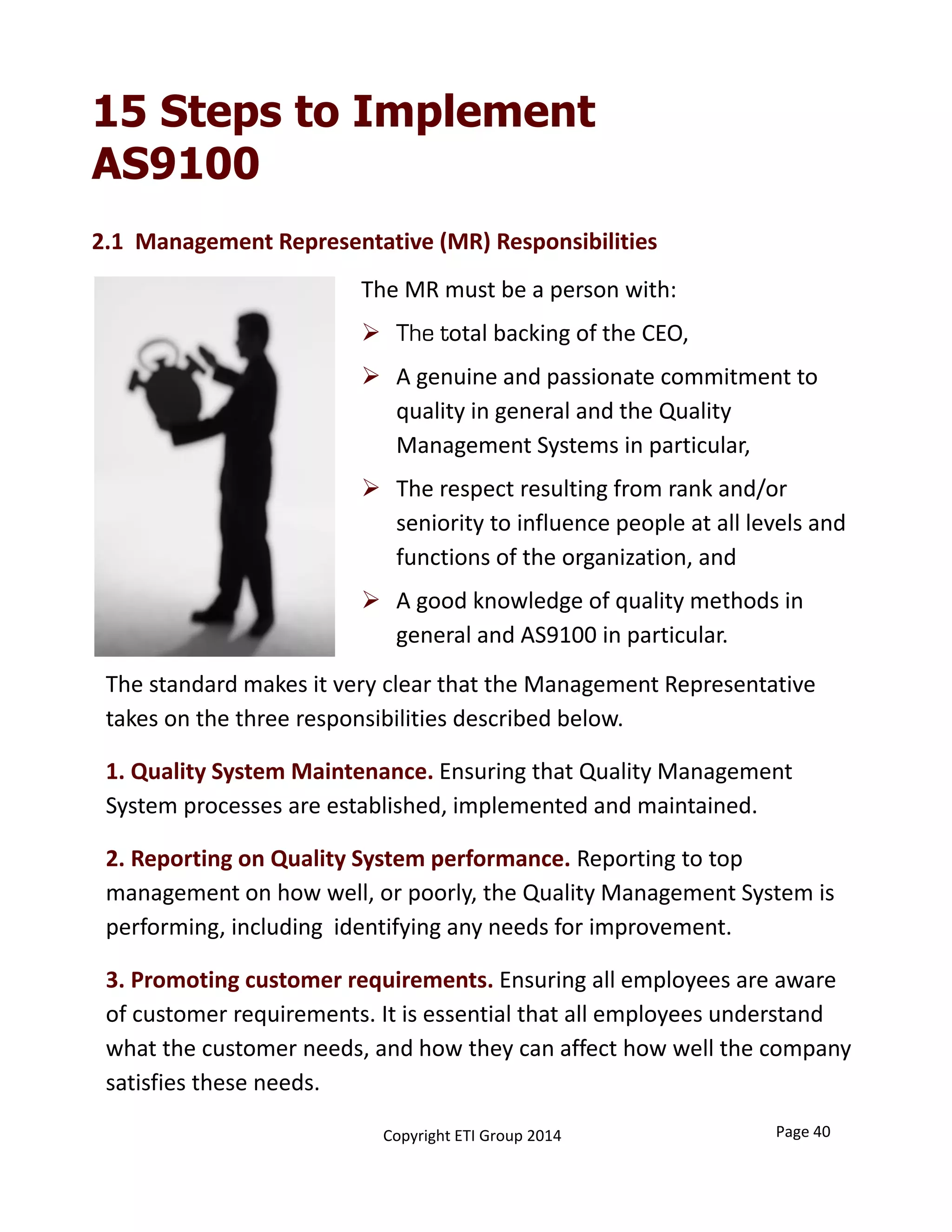 15 Steps to Implement
AS9100
The standard makes it very clear that the Management Representative 
takes on the three responsibilities described below.  
1. Quality System Maintenance. Ensuring that Quality Management 
System processes are established, implemented and maintained. 
2. Reporting on Quality System performance. Reporting to top 
management on how well, or poorly, the Quality Management System is 
performing, including  identifying any needs for improvement.  
3. Promoting customer requirements. Ensuring all employees are aware 
of customer requirements. It is essential that all employees understand 
what the customer needs, and how they can affect how well the company 
satisfies these needs. 
The MR must be a person with:
 The total backing of the CEO, 
 A genuine and passionate commitment to 
quality in general and the Quality 
Management Systems in particular,
 The respect resulting from rank and/or 
seniority to influence people at all levels and 
functions of the organization, and
 A good knowledge of quality methods in 
general and AS9100 in particular.
2.1  Management Representative (MR) Responsibilities
Page 40Copyright ETI Group 2014
 