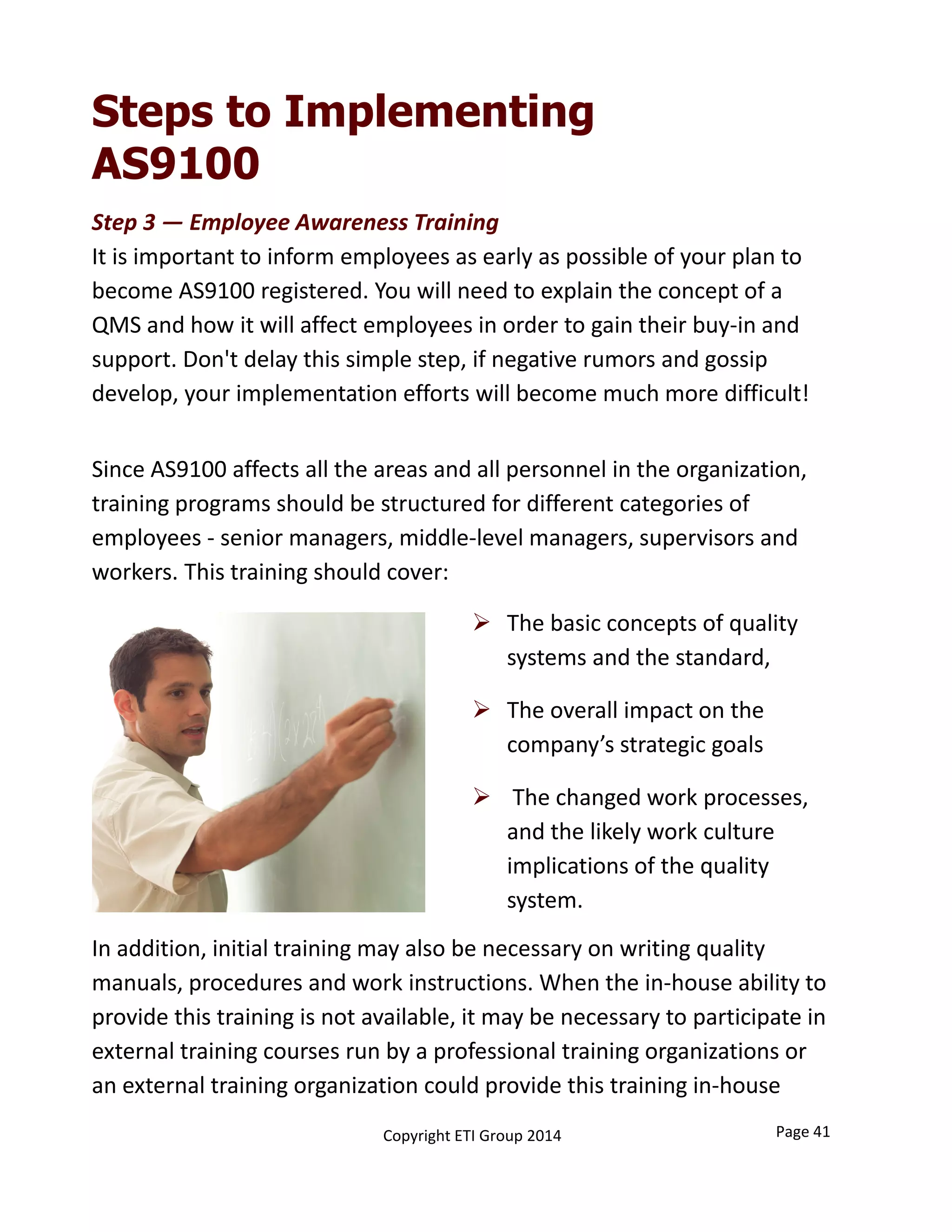 Step 3 — Employee Awareness Training
It is important to inform employees as early as possible of your plan to 
become AS9100 registered. You will need to explain the concept of a 
QMS and how it will affect employees in order to gain their buy‐in and 
support. Don't delay this simple step, if negative rumors and gossip 
develop, your implementation efforts will become much more difficult!
Steps to Implementing
AS9100
 The basic concepts of quality 
systems and the standard,
 The overall impact on the 
company’s strategic goals
 The changed work processes, 
and the likely work culture 
implications of the quality 
system. 
Since AS9100 affects all the areas and all personnel in the organization, 
training programs should be structured for different categories of 
employees ‐ senior managers, middle‐level managers, supervisors and 
workers. This training should cover: 
In addition, initial training may also be necessary on writing quality 
manuals, procedures and work instructions. When the in‐house ability to 
provide this training is not available, it may be necessary to participate in 
external training courses run by a professional training organizations or 
an external training organization could provide this training in‐house
Page 41Copyright ETI Group 2014
 