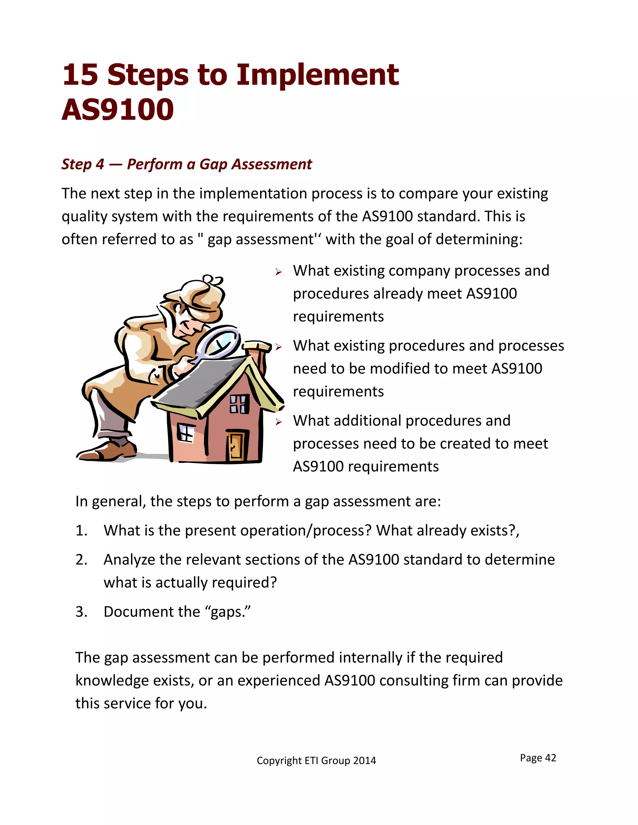 Step 4 — Perform a Gap Assessment
The next step in the implementation process is to compare your existing 
quality system with the requirements of the AS9100 standard. This is 
often referred to as " gap assessment'‘ with the goal of determining:
15 Steps to Implement
AS9100
In general, the steps to perform a gap assessment are:
1. What is the present operation/process? What already exists?,
2. Analyze the relevant sections of the AS9100 standard to determine 
what is actually required?
3. Document the “gaps.”
The gap assessment can be performed internally if the required 
knowledge exists, or an experienced AS9100 consulting firm can provide 
this service for you.
 What existing company processes and 
procedures already meet AS9100 
requirements
 What existing procedures and processes 
need to be modified to meet AS9100 
requirements
 What additional procedures and 
processes need to be created to meet 
AS9100 requirements
Page 42Copyright ETI Group 2014
 