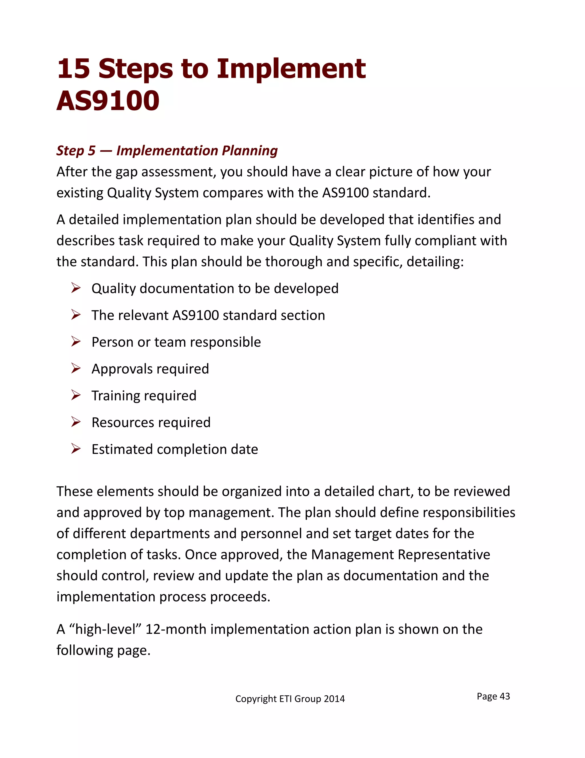 15 Steps to Implement
AS9100
Step 5 — Implementation Planning
After the gap assessment, you should have a clear picture of how your 
existing Quality System compares with the AS9100 standard.
A detailed implementation plan should be developed that identifies and 
describes task required to make your Quality System fully compliant with 
the standard. This plan should be thorough and specific, detailing:
 Quality documentation to be developed
 The relevant AS9100 standard section
 Person or team responsible
 Approvals required
 Training required
 Resources required
 Estimated completion date
These elements should be organized into a detailed chart, to be reviewed 
and approved by top management. The plan should define responsibilities 
of different departments and personnel and set target dates for the 
completion of tasks. Once approved, the Management Representative 
should control, review and update the plan as documentation and the 
implementation process proceeds.
A “high‐level” 12‐month implementation action plan is shown on the 
following page.
Page 43Copyright ETI Group 2014
 