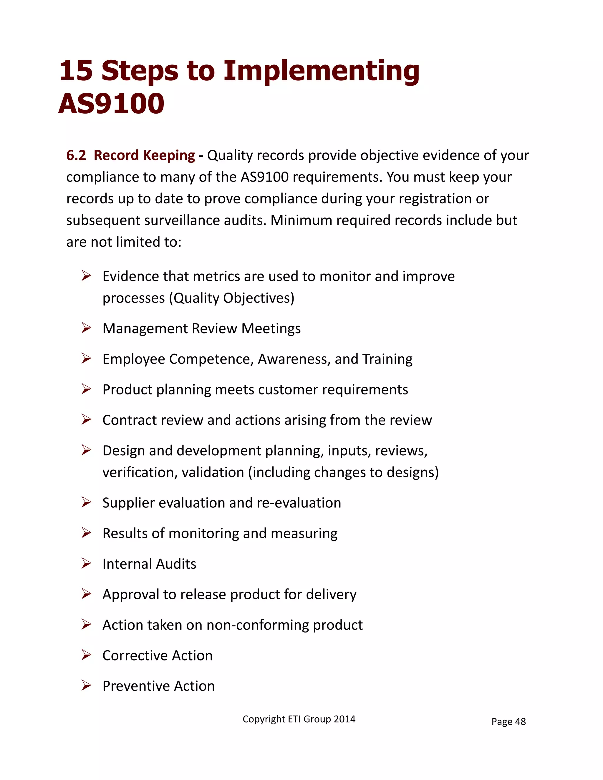15 Steps to Implementing
AS9100
 Evidence that metrics are used to monitor and improve 
processes (Quality Objectives)
 Management Review Meetings
 Employee Competence, Awareness, and Training
 Product planning meets customer requirements
 Contract review and actions arising from the review
 Design and development planning, inputs, reviews, 
verification, validation (including changes to designs)
 Supplier evaluation and re‐evaluation
 Results of monitoring and measuring
 Internal Audits
 Approval to release product for delivery
 Action taken on non‐conforming product
 Corrective Action
 Preventive Action
6.2  Record Keeping ‐ Quality records provide objective evidence of your 
compliance to many of the AS9100 requirements. You must keep your 
records up to date to prove compliance during your registration or 
subsequent surveillance audits. Minimum required records include but 
are not limited to:
Copyright ETI Group 2014 Page 48
 