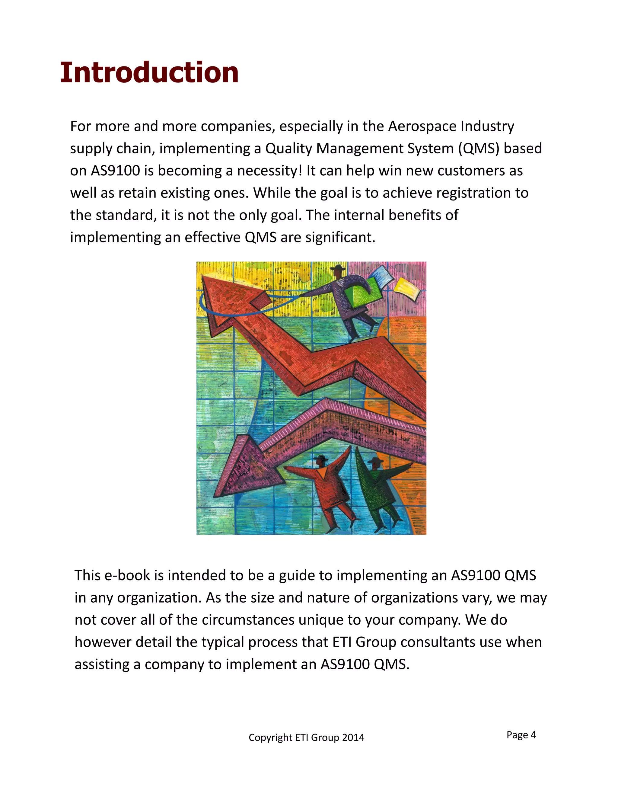 Introduction
For more and more companies, especially in the Aerospace Industry 
supply chain, implementing a Quality Management System (QMS) based 
on AS9100 is becoming a necessity! It can help win new customers as 
well as retain existing ones. While the goal is to achieve registration to 
the standard, it is not the only goal. The internal benefits of 
implementing an effective QMS are significant.
This e‐book is intended to be a guide to implementing an AS9100 QMS 
in any organization. As the size and nature of organizations vary, we may 
not cover all of the circumstances unique to your company. We do 
however detail the typical process that ETI Group consultants use when 
assisting a company to implement an AS9100 QMS.  
Page 4Copyright ETI Group 2014
 