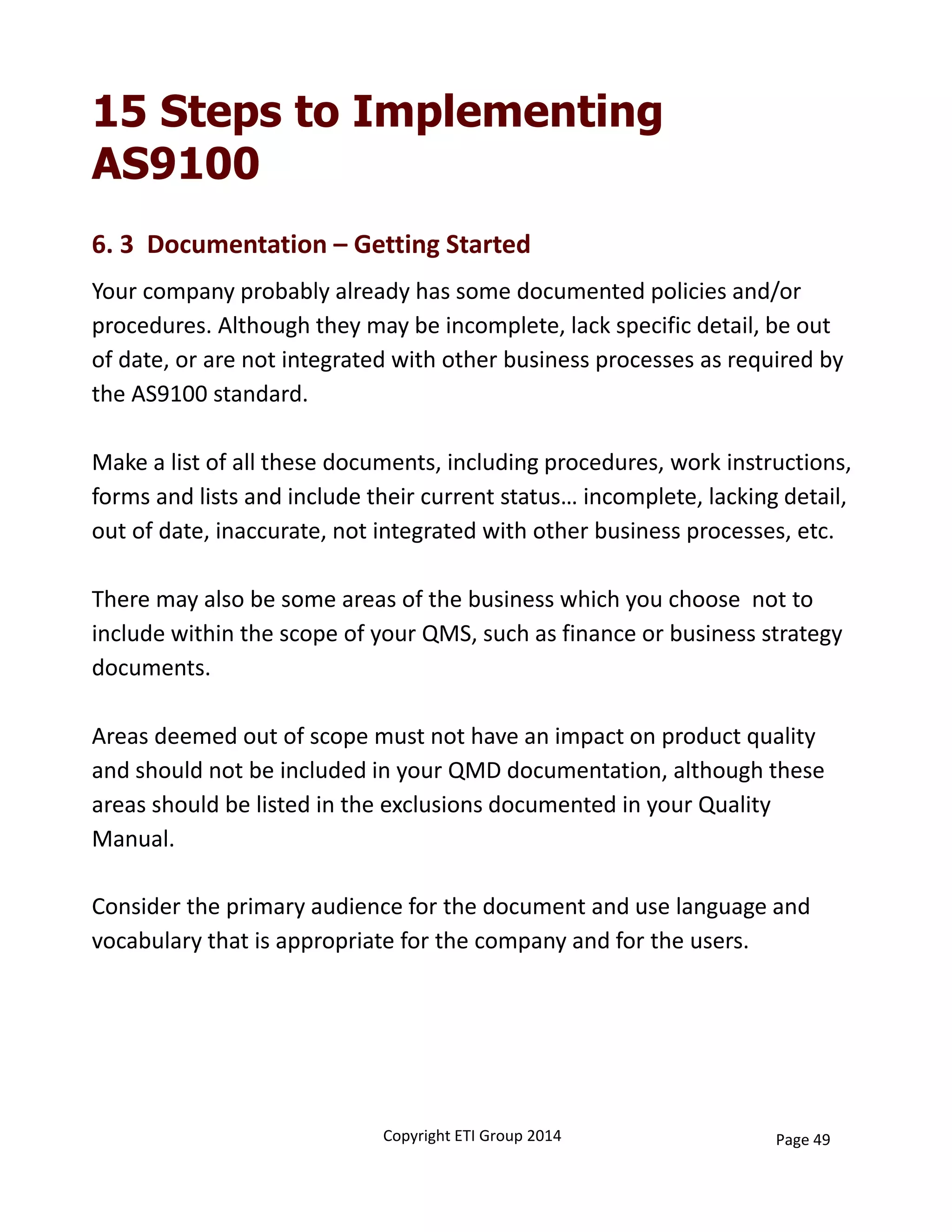15 Steps to Implementing
AS9100
Your company probably already has some documented policies and/or 
procedures. Although they may be incomplete, lack specific detail, be out 
of date, or are not integrated with other business processes as required by 
the AS9100 standard. 
Make a list of all these documents, including procedures, work instructions, 
forms and lists and include their current status… incomplete, lacking detail, 
out of date, inaccurate, not integrated with other business processes, etc. 
There may also be some areas of the business which you choose  not to 
include within the scope of your QMS, such as finance or business strategy 
documents. 
Areas deemed out of scope must not have an impact on product quality 
and should not be included in your QMD documentation, although these 
areas should be listed in the exclusions documented in your Quality 
Manual. 
6. 3  Documentation – Getting Started
Consider the primary audience for the document and use language and 
vocabulary that is appropriate for the company and for the users. 
Copyright ETI Group 2014 Page 49
 