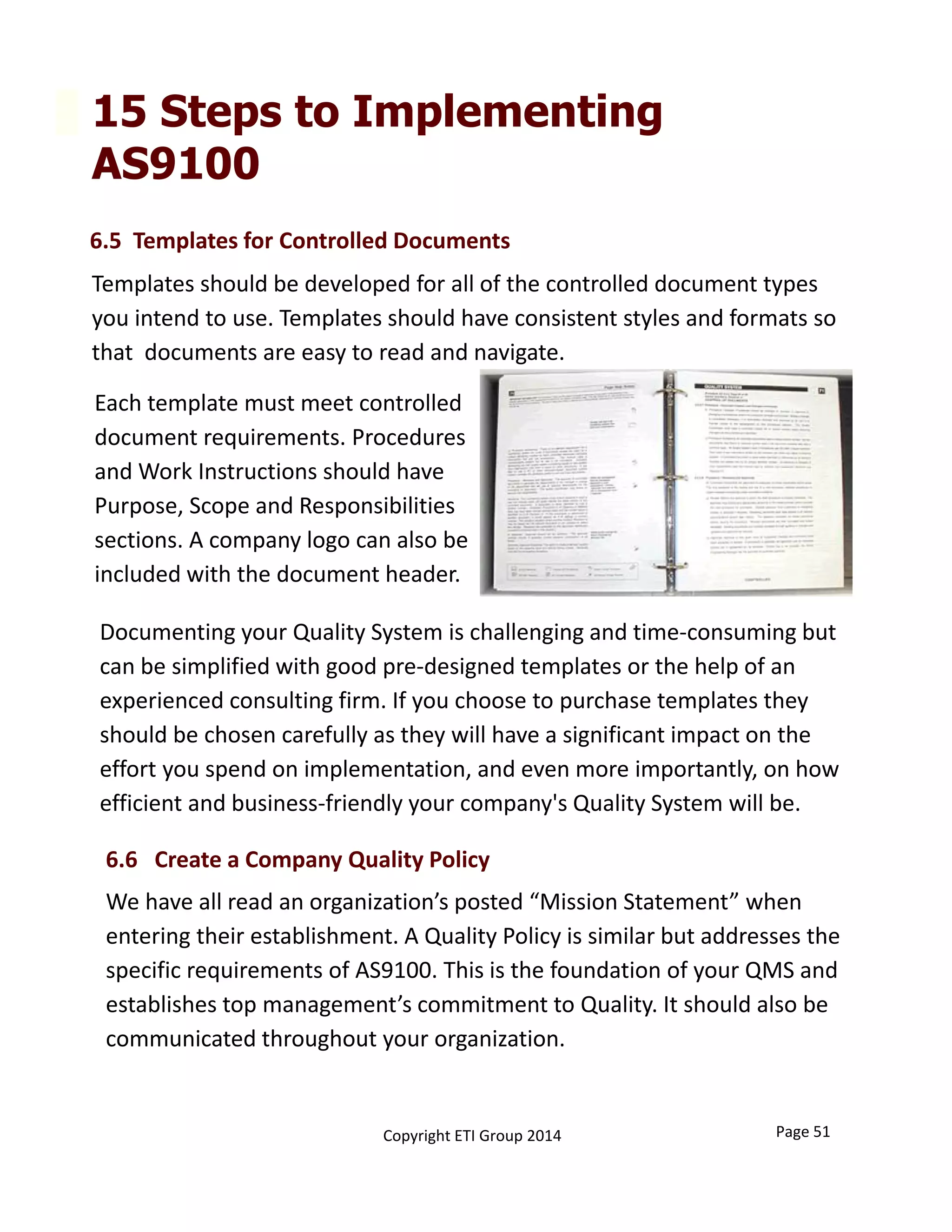 15 Steps to Implementing
AS9100
Documenting your Quality System is challenging and time‐consuming but 
can be simplified with good pre‐designed templates or the help of an 
experienced consulting firm. If you choose to purchase templates they 
should be chosen carefully as they will have a significant impact on the 
effort you spend on implementation, and even more importantly, on how 
efficient and business‐friendly your company's Quality System will be. 
Page 51Copyright ETI Group 2014
6.6   Create a Company Quality Policy
6.5  Templates for Controlled Documents 
Templates should be developed for all of the controlled document types 
you intend to use. Templates should have consistent styles and formats so 
that  documents are easy to read and navigate. 
Each template must meet controlled 
document requirements. Procedures 
and Work Instructions should have 
Purpose, Scope and Responsibilities 
sections. A company logo can also be 
included with the document header.
We have all read an organization’s posted “Mission Statement” when 
entering their establishment. A Quality Policy is similar but addresses the 
specific requirements of AS9100. This is the foundation of your QMS and 
establishes top management’s commitment to Quality. It should also be 
communicated throughout your organization.
 