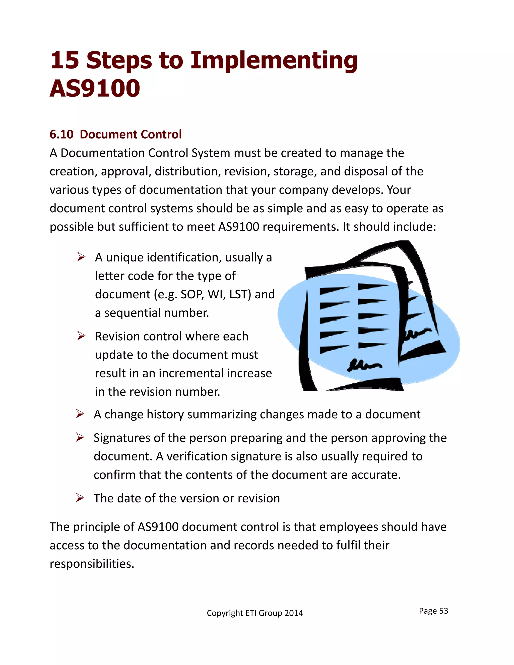 6.10  Document Control
A Documentation Control System must be created to manage the 
creation, approval, distribution, revision, storage, and disposal of the 
various types of documentation that your company develops. Your 
document control systems should be as simple and as easy to operate as 
possible but sufficient to meet AS9100 requirements. It should include:
15 Steps to Implementing
AS9100
 A unique identification, usually a 
letter code for the type of 
document (e.g. SOP, WI, LST) and 
a sequential number. 
 Revision control where each 
update to the document must 
result in an incremental increase 
in the revision number.
The principle of AS9100 document control is that employees should have 
access to the documentation and records needed to fulfil their 
responsibilities.
 A change history summarizing changes made to a document
 Signatures of the person preparing and the person approving the 
document. A verification signature is also usually required to 
confirm that the contents of the document are accurate. 
 The date of the version or revision
Page 53Copyright ETI Group 2014
 