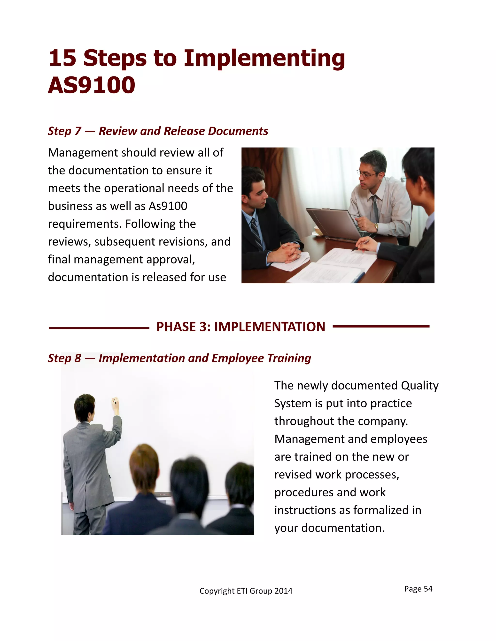 15 Steps to Implementing
AS9100
Page 54Copyright ETI Group 2014
Management should review all of 
the documentation to ensure it 
meets the operational needs of the 
business as well as As9100  
requirements. Following the 
reviews, subsequent revisions, and 
final management approval, 
documentation is released for use
PHASE 3: IMPLEMENTATION 
The newly documented Quality 
System is put into practice 
throughout the company. 
Management and employees 
are trained on the new or 
revised work processes, 
procedures and work 
instructions as formalized in 
your documentation. 
Step 8 — Implementation and Employee Training
Step 7 — Review and Release Documents
 