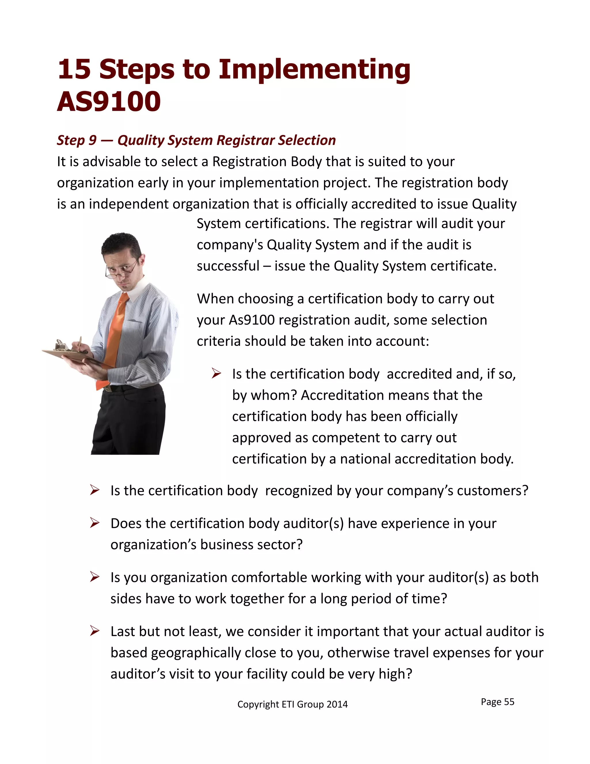 15 Steps to Implementing
AS9100
Page 55Copyright ETI Group 2014
 Is the certification body  recognized by your company’s customers?
 Does the certification body auditor(s) have experience in your 
organization’s business sector? 
 Is you organization comfortable working with your auditor(s) as both 
sides have to work together for a long period of time?
 Last but not least, we consider it important that your actual auditor is 
based geographically close to you, otherwise travel expenses for your 
auditor’s visit to your facility could be very high?
System certifications. The registrar will audit your 
company's Quality System and if the audit is 
successful – issue the Quality System certificate. 
When choosing a certification body to carry out 
your As9100 registration audit, some selection 
criteria should be taken into account: 
 Is the certification body  accredited and, if so, 
by whom? Accreditation means that the 
certification body has been officially 
approved as competent to carry out 
certification by a national accreditation body. 
Step 9 — Quality System Registrar Selection
It is advisable to select a Registration Body that is suited to your 
organization early in your implementation project. The registration body 
is an independent organization that is officially accredited to issue Quality
 