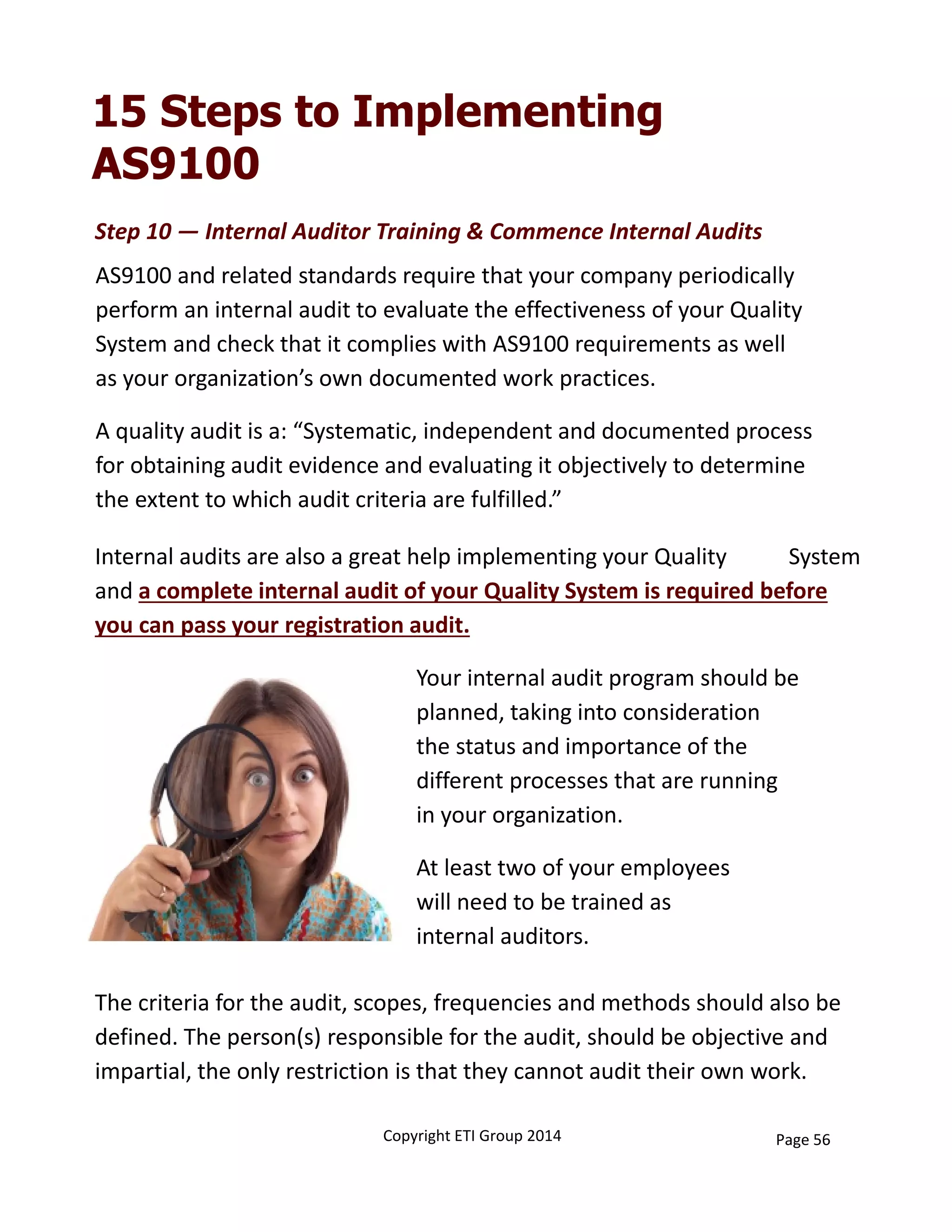 15 Steps to Implementing
AS9100
The criteria for the audit, scopes, frequencies and methods should also be 
defined. The person(s) responsible for the audit, should be objective and 
impartial, the only restriction is that they cannot audit their own work. 
Step 10 — Internal Auditor Training & Commence Internal Audits
AS9100 and related standards require that your company periodically 
perform an internal audit to evaluate the effectiveness of your Quality 
System and check that it complies with AS9100 requirements as well
as your organization’s own documented work practices. 
Internal audits are also a great help implementing your Quality           System 
and a complete internal audit of your Quality System is required before 
you can pass your registration audit.
Your internal audit program should be 
planned, taking into consideration 
the status and importance of the
different processes that are running
in your organization. 
At least two of your employees
will need to be trained as
internal auditors.                       
A quality audit is a: “Systematic, independent and documented process 
for obtaining audit evidence and evaluating it objectively to determine 
the extent to which audit criteria are fulfilled.”
Copyright ETI Group 2014 Page 56
 
