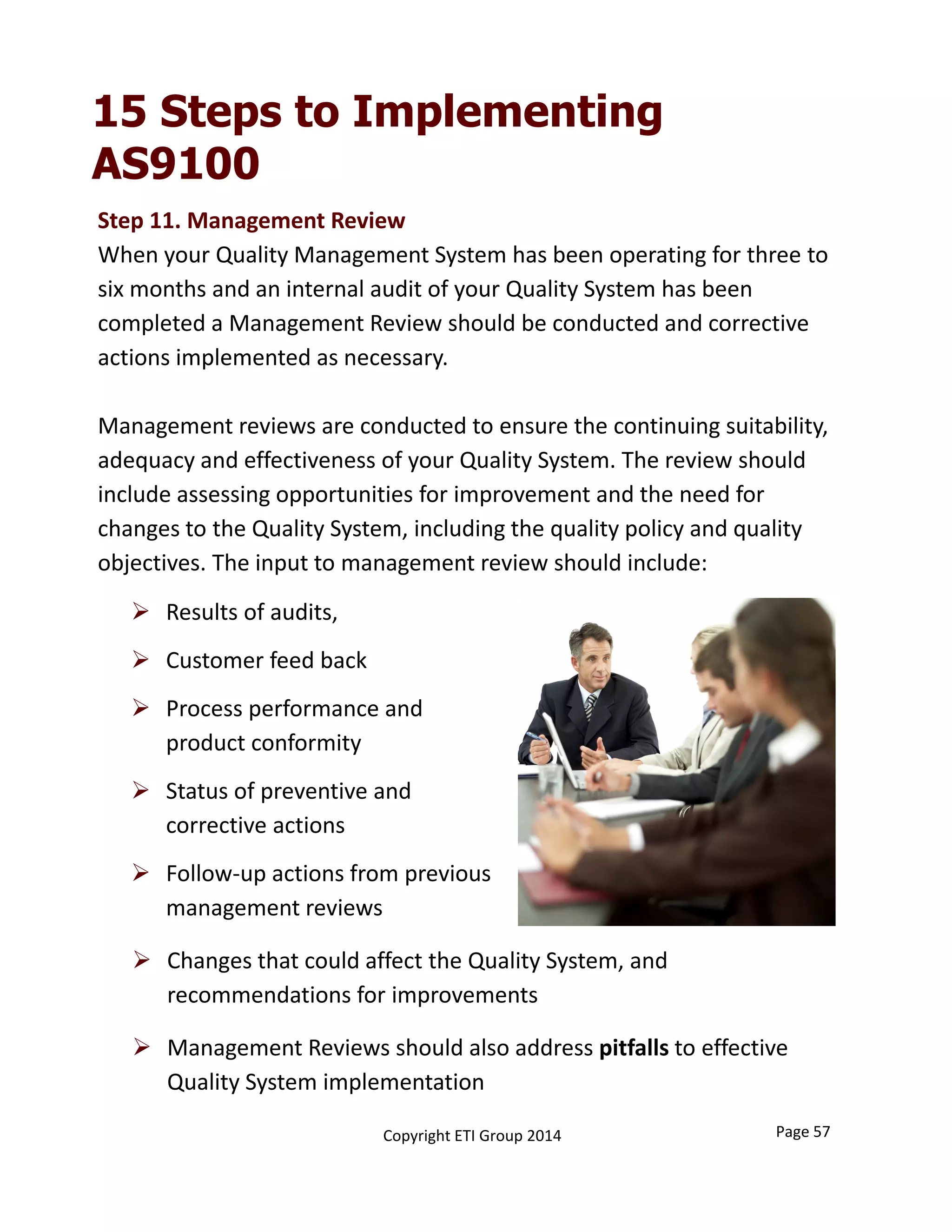 Step 11. Management Review
When your Quality Management System has been operating for three to 
six months and an internal audit of your Quality System has been 
completed a Management Review should be conducted and corrective 
actions implemented as necessary. 
Management reviews are conducted to ensure the continuing suitability, 
adequacy and effectiveness of your Quality System. The review should 
include assessing opportunities for improvement and the need for
changes to the Quality System, including the quality policy and quality
objectives. The input to management review should include:
 Results of audits,
 Customer feed back
 Process performance and 
product conformity
 Status of preventive and 
corrective actions
 Follow‐up actions from previous 
management reviews
 Changes that could affect the Quality System, and 
recommendations for improvements
 Management Reviews should also address pitfalls to effective 
Quality System implementation
15 Steps to Implementing
AS9100
Page 57Copyright ETI Group 2014
 