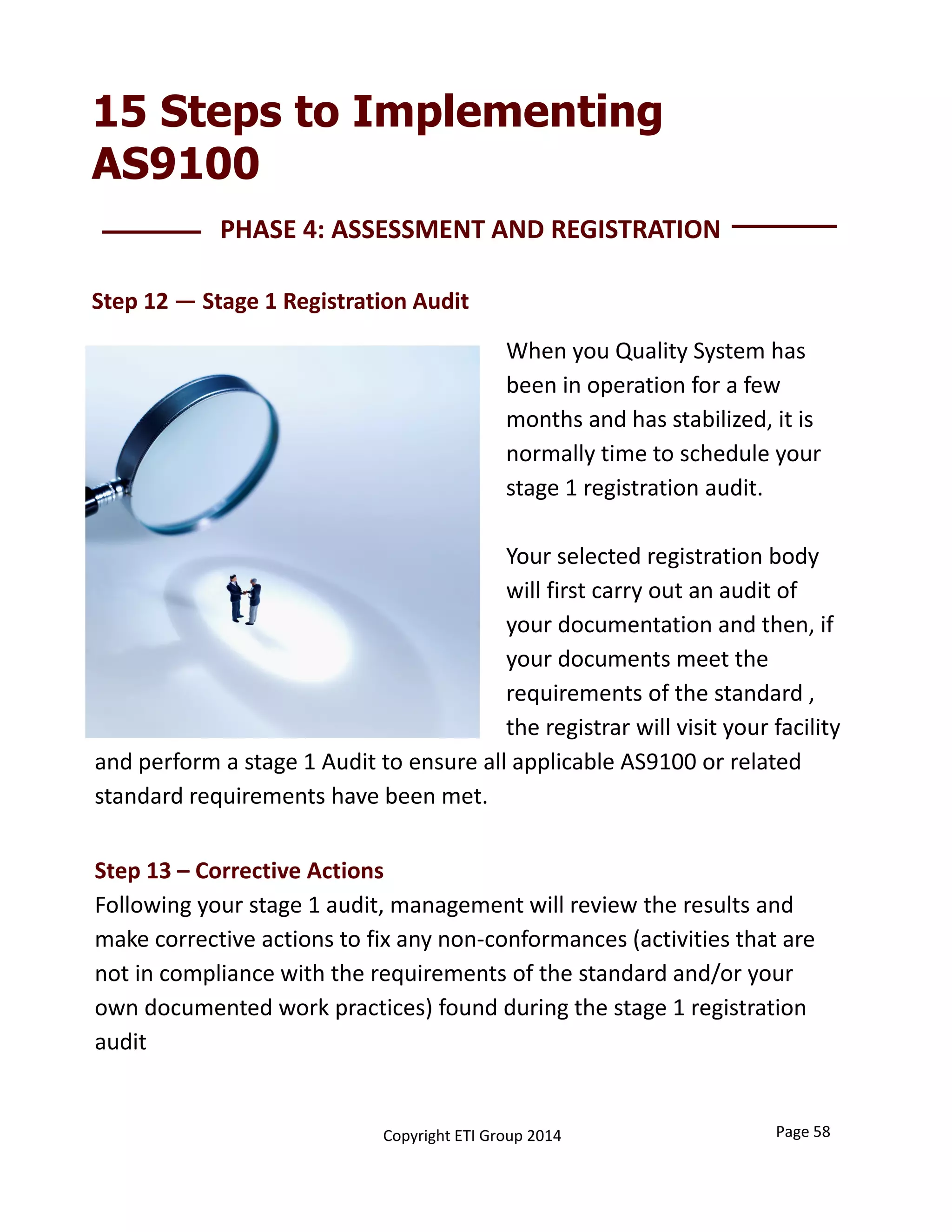 15 Steps to Implementing
AS9100
Step 13 – Corrective Actions 
Following your stage 1 audit, management will review the results and 
make corrective actions to fix any non‐conformances (activities that are 
not in compliance with the requirements of the standard and/or your 
own documented work practices) found during the stage 1 registration 
audit
PHASE 4: ASSESSMENT AND REGISTRATION 
Step 12 — Stage 1 Registration Audit
When you Quality System has 
been in operation for a few 
months and has stabilized, it is 
normally time to schedule your 
stage 1 registration audit. 
Your selected registration body 
will first carry out an audit of 
your documentation and then, if 
your documents meet the 
requirements of the standard , 
the registrar will visit your facility
Page 58Copyright ETI Group 2014
and perform a stage 1 Audit to ensure all applicable AS9100 or related 
standard requirements have been met. 
 
