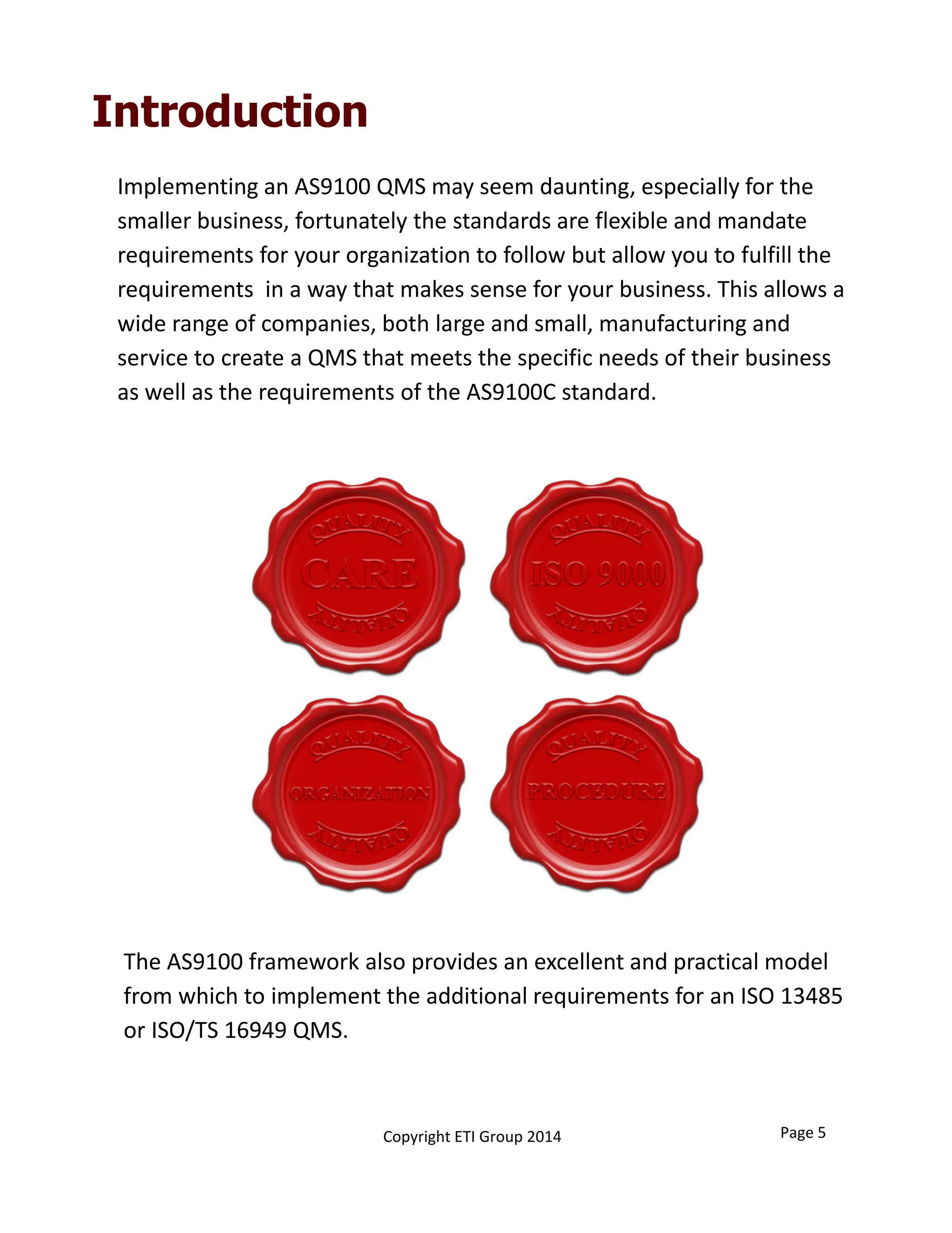 Introduction
Implementing an AS9100 QMS may seem daunting, especially for the 
smaller business, fortunately the standards are flexible and mandate 
requirements for your organization to follow but allow you to fulfill the 
requirements  in a way that makes sense for your business. This allows a 
wide range of companies, both large and small, manufacturing and          
service to create a QMS that meets the specific needs of their business 
as well as the requirements of the AS9100C standard.
The AS9100 framework also provides an excellent and practical model 
from which to implement the additional requirements for an ISO 13485 
or ISO/TS 16949 QMS.  
Page 5Copyright ETI Group 2014
 