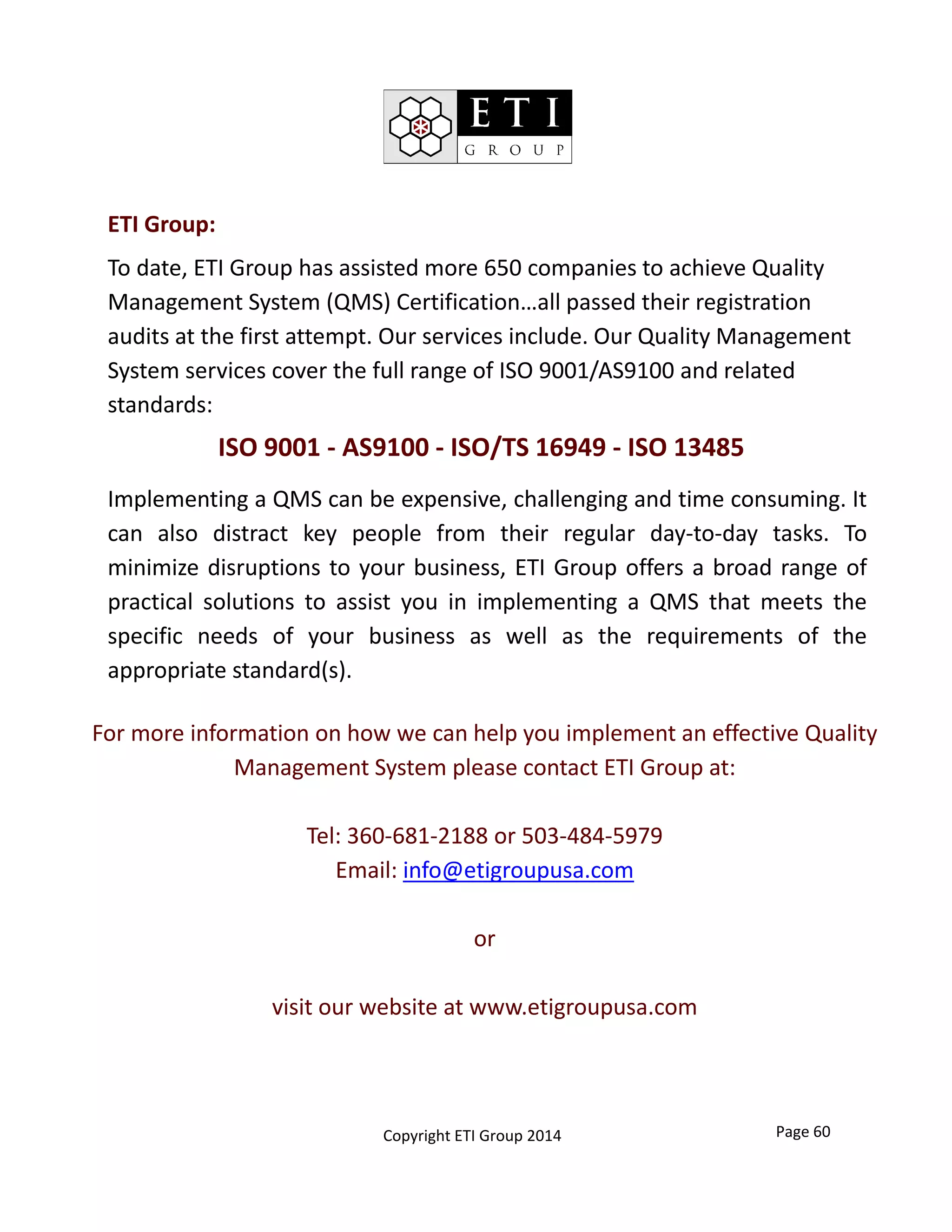 Page 60
ETI Group:
To date, ETI Group has assisted more 650 companies to achieve Quality 
Management System (QMS) Certification…all passed their registration 
audits at the first attempt. Our services include. Our Quality Management 
System services cover the full range of ISO 9001/AS9100 and related 
standards:
ISO 9001 ‐ AS9100 ‐ ISO/TS 16949 ‐ ISO 13485
Implementing a QMS can be expensive, challenging and time consuming. It
can also distract key people from their regular day‐to‐day tasks. To
minimize disruptions to your business, ETI Group offers a broad range of
practical solutions to assist you in implementing a QMS that meets the
specific needs of your business as well as the requirements of the
appropriate standard(s).
For more information on how we can help you implement an effective Quality 
Management System please contact ETI Group at:
Tel: 360‐681‐2188 or 503‐484‐5979
Email: info@etigroupusa.com
or
visit our website at www.etigroupusa.com
Copyright ETI Group 2014
 