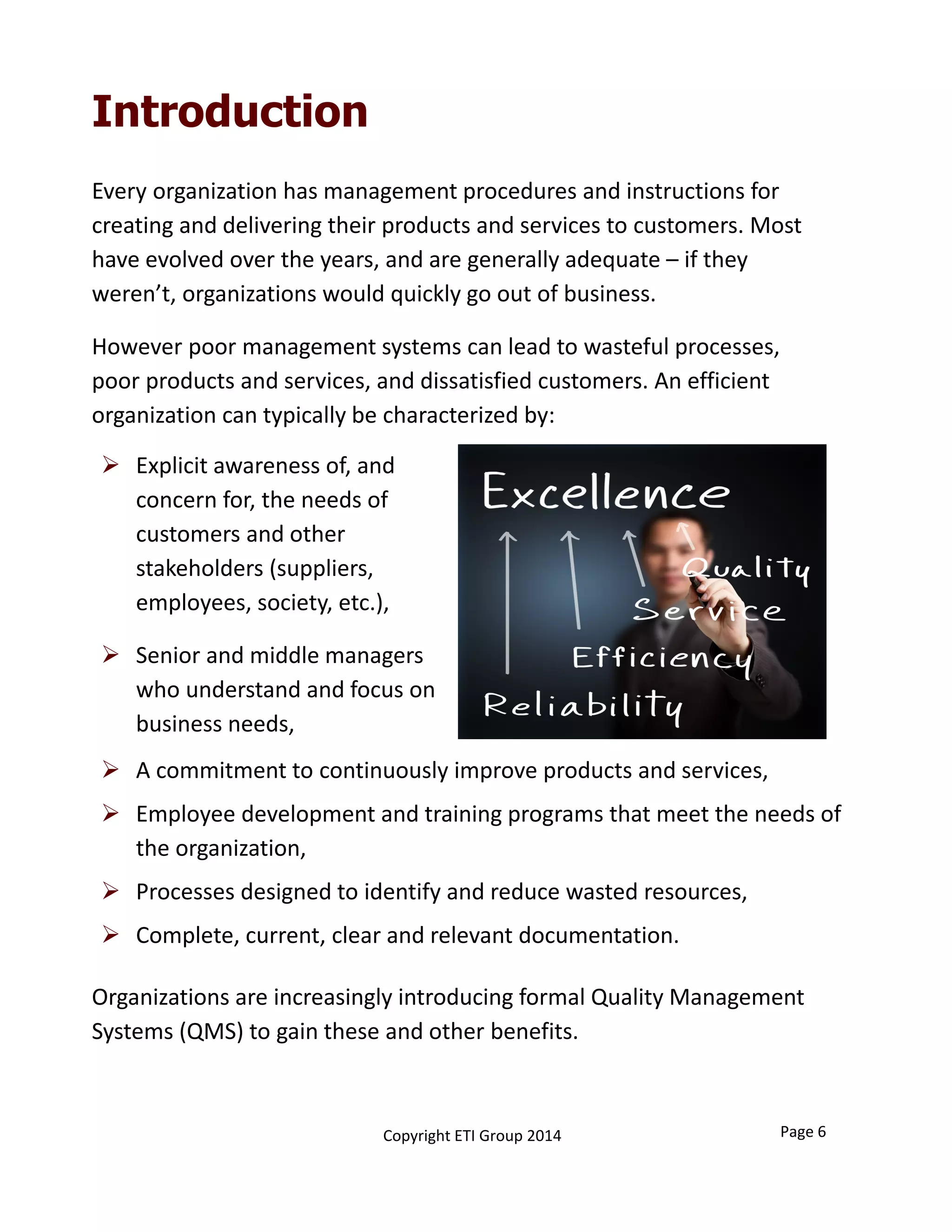 Introduction
Every organization has management procedures and instructions for 
creating and delivering their products and services to customers. Most 
have evolved over the years, and are generally adequate – if they
weren’t, organizations would quickly go out of business. 
However poor management systems can lead to wasteful processes, 
poor products and services, and dissatisfied customers. An efficient 
organization can typically be characterized by:
Copyright ETI Group 2014
 Explicit awareness of, and 
concern for, the needs of 
customers and other 
stakeholders (suppliers, 
employees, society, etc.),
 Senior and middle managers 
who understand and focus on 
business needs,
Organizations are increasingly introducing formal Quality Management 
Systems (QMS) to gain these and other benefits. 
 A commitment to continuously improve products and services,
 Employee development and training programs that meet the needs of 
the organization,
 Processes designed to identify and reduce wasted resources,
 Complete, current, clear and relevant documentation.
Page 6
 