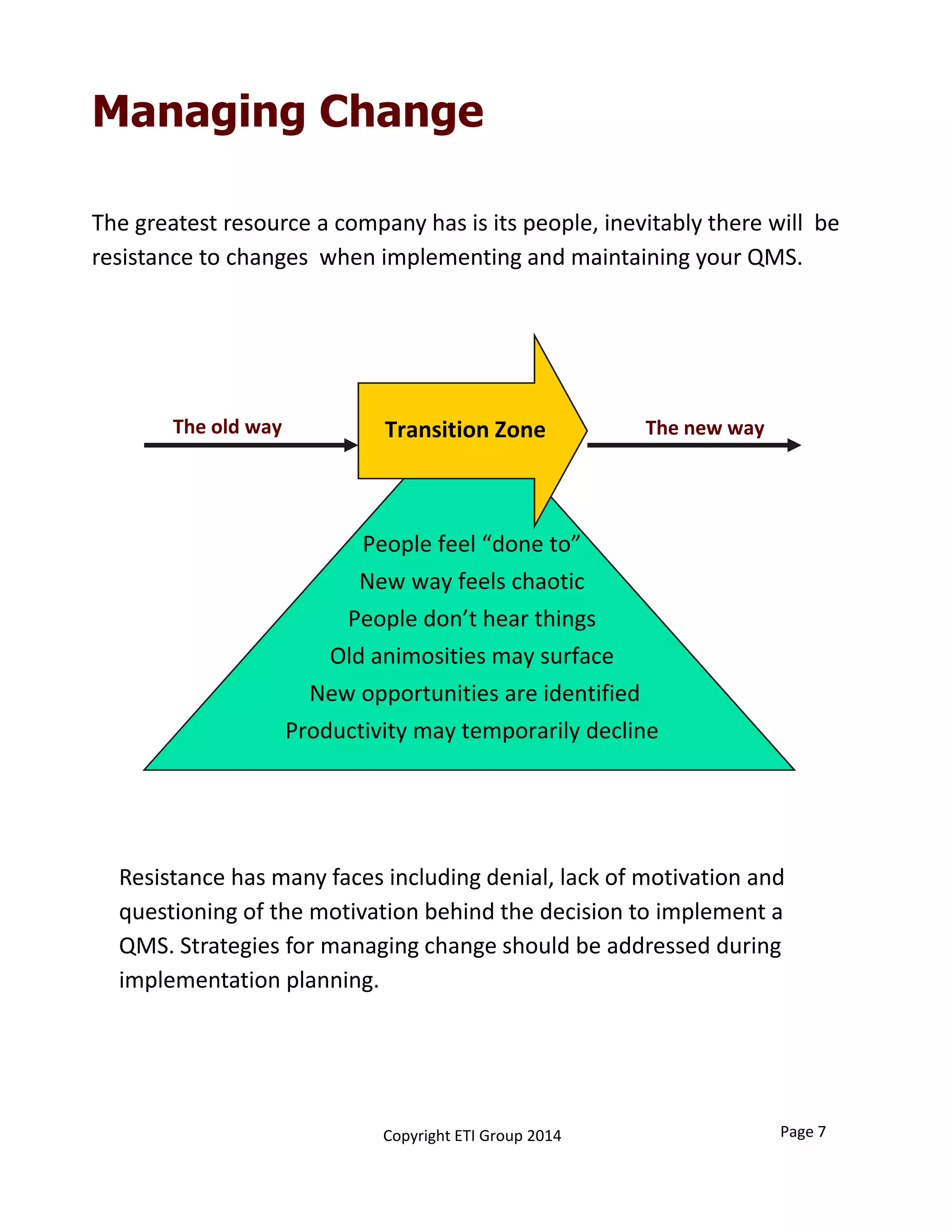 Managing Change
The new wayThe old way Transition Zone
People feel “done to”
New way feels chaotic
People don’t hear things
Old animosities may surface
New opportunities are identified
Productivity may temporarily decline
The greatest resource a company has is its people, inevitably there will  be 
resistance to changes  when implementing and maintaining your QMS. 
Resistance has many faces including denial, lack of motivation and 
questioning of the motivation behind the decision to implement a 
QMS. Strategies for managing change should be addressed during  
implementation planning. 
Page 7Copyright ETI Group 2014
 