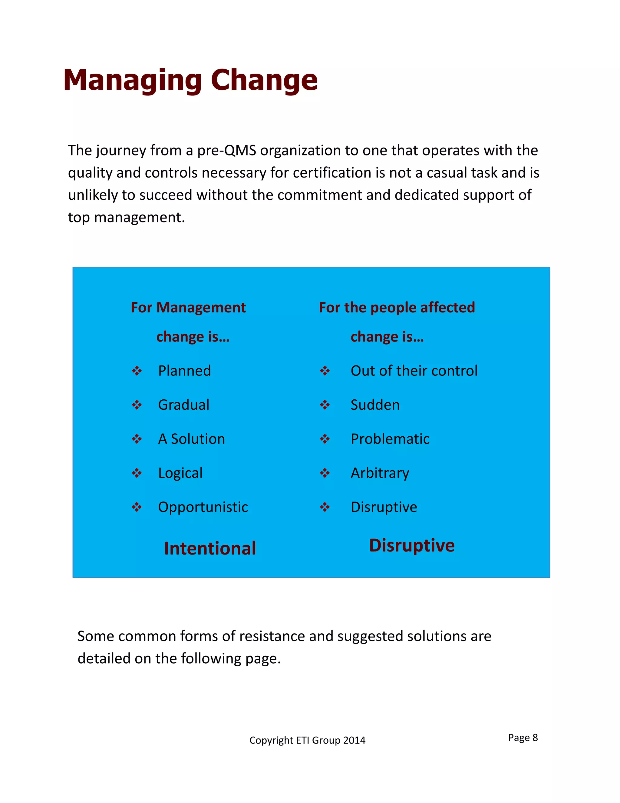 The journey from a pre‐QMS organization to one that operates with the 
quality and controls necessary for certification is not a casual task and is 
unlikely to succeed without the commitment and dedicated support of 
top management. 
Managing Change
For Management 
change is…
 Planned
 Gradual
 A Solution
 Logical
 Opportunistic
Intentional
For the people affected 
change is…
 Out of their control
 Sudden
 Problematic
 Arbitrary
 Disruptive
Disruptive
Some common forms of resistance and suggested solutions are 
detailed on the following page. 
Page 8Copyright ETI Group 2014
 