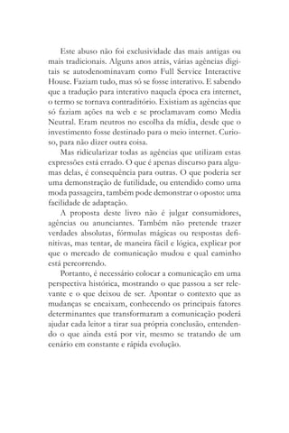 Este abuso não foi exclusividade das mais antigas ou
mais tradicionais. Alguns anos atrás, várias agências digi­
tais se autodenominavam como Full Service Interactive
House. Faziam tudo, mas só se fosse interativo. E sabendo
que a tradução para interativo naquela época era internet,
o termo se tornava contraditório. Existiam as agências que
só faziam ações na web e se proclamavam como Media
Neutral. Eram neutros no escolha da mídia, desde que o
investimento fosse destinado para o meio internet. Curio­
so, para não dizer outra coisa.
    Mas ridicularizar todas as agências que utilizam estas
expressões está errado. O que é apenas discurso para algu­
mas delas, é consequência para outras. O que poderia ser
uma demonstração de futilidade, ou entendido como uma
moda passageira, também pode demonstrar o oposto: uma
facilidade de adaptação.
    A proposta deste livro não é julgar consumidores,
agências ou anunciantes. Também não pretende trazer
verdades absolutas, fórmulas mágicas ou respostas defi­
nitivas, mas tentar, de maneira fácil e lógica, explicar por
que o mercado de comunicação mudou e qual caminho
está percorrendo.
    Portanto, é necessário colocar a comunicação em uma
perspectiva histórica, mostrando o que passou a ser rele­
vante e o que deixou de ser. Apontar o contexto que as
mudanças se encaixam, conhecendo os principais fatores
determinantes que transformaram a comunicação poderá
ajudar cada leitor a tirar sua própria conclusão, entenden­
do o que ainda está por vir, mesmo se tratando de um
cenário em constante e rápida evolução.
 