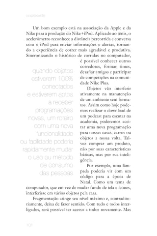 onipresente


       Um bom exemplo está na associação da Apple e da
   Nike para a produção do Nike+iPod. Aplicado ao tênis, o
   acelerômetro reconhece a distância percorrida e conversa
   com o iPod para enviar informações e alertas, tornan­
   do a experiência de correr mais agradável e produtiva.
   Sincronizando o histórico de corridas no computador,
                                  é possível conhecer outros
                                  corredores, formar times,
       quando objetos desafiar amigos e participar
      estiverem 100% de competições na comuni­
                                  dade Nike Plus.
             conectados               Objetos vão interferir
    e estiverem aptos             ativamente na manutenção
                                  de um ambiente sem forma­
                 a receber tos. Assim como hoje pode­
         programações mos realizar o download de
     novas, um roteiro um podcast para escutar na
                                  academia, poderemos acei­
        com uma nova tar uma nova programação
         funcionalidade para nossas casas, carros ou
                                  objetos a nossa volta. Tal­
ou facilidade poderia vez comprar um produto,
 rapidamente mudar não por suas características
                                  básicas, mas por sua inteli­
     o uso ou método gência.
           de consumo                 Por exemplo, uma lâm­
                                  pada poderia vir com um
           das pessoas código para a época de
                                  Natal. Como um tema de
   computador, que em vez de mudar fundo de tela e ícones,
   interferisse em vários objetos pela casa.
       Fragmentação atinge seu nível máximo e, contradito­
   riamente, deixa de fazer sentido. Com tudo e todos inter­
   ligados, será possível ter acesso a todos novamente. Mas


   101
 