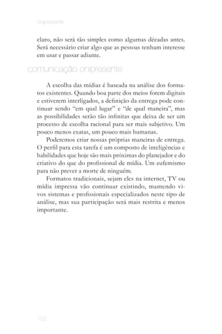 onipresente


  claro, não será tão simples como algumas décadas antes.
  Será necessário criar algo que as pessoas tenham interesse
  em usar e passar adiante.

comunicação onipresente
      A escolha das mídias é baseada na análise dos forma­
  tos existentes. Quando boa parte dos meios forem digitais
  e estiverem interligados, a definição da entrega pode con­
  tinuar sendo “em qual lugar” e “de qual maneira”, mas
  as possibilidades serão tão infinitas que deixa de ser um
  processo de escolha racional para ser mais subjetivo. Um
  pouco menos exatas, um pouco mais humanas.
      Poderemos criar nossas próprias maneiras de entrega.
  O perfil para esta tarefa é um composto de inteligências e
  habilidades que hoje são mais próximas do planejador e do
  criativo do que do profissional de mídia. Um eufemismo
  para não prever a morte de ninguém.
      Formatos tradicionais, sejam eles na internet, TV ou
  mídia impressa vão continuar existindo, mantendo vi­
  vos sistemas e profissionais especializados neste tipo de
  análise, mas sua participação será mais restrita e menos
  importante.




  103
 