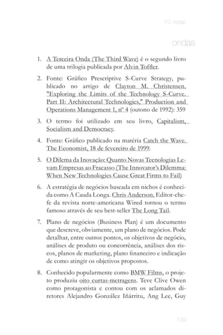 10. notas


                                                     ondas
1.	 A Terceira Onda (The Third Wave) é o segundo livro
    de uma trilogia publicada por Alvin Toffler.
2.	 Fonte: Gráfico Prescriptive S-Curve Strategy, pu­
    blicado no artigo de Clayton M. Christensen,
    "Exploring the Limits of the Technology S-Curve.
    Part II: Architectural Technologies," Production and
    Operations Management 1, nº 4 (outono de 1992): 359
3.	 O termo foi utilizado em seu livro, Capitalism,
    Socialism and Democracy.
4.	 Fonte: Gráfico publicado na matéria Catch the Wave.
    The Economist, 18 de fevereiro de 1999.
5.	 O Dilema da Inovação: Quanto Novas Tecnologias Le­
    vam Empresas ao Fracasso (The Innovator’s Dilemma:
    When New Technologies Cause Great Firms to Fail)
6.	 A estratégia de negócios baseada em nichos é conheci­
    da como A Cauda Longa. Chris Anderson, Editor-che­
    fe da revista norte-americana Wired tornou o termo
    famoso através de seu best-seller The Long Tail.
7.	 Plano de negócios (Business Plan) é um documento
    que descreve, obviamente, um plano de negócios. Pode
    detalhar, entre outros pontos, os objetivos de negócio,
    análises de produto ou concorrência, análises dos ris­
    cos, planos de marketing, plano financeiro e indicação
    de como atingir os objetivos propostos.
8.	 Conhecido popularmente como BMW Films, o proje­
    to produziu oito curtas-metragens. Teve Clive Owen
    como protagonista e contou com os aclamados di­
    retores Alejandro González Iñárritu, Ang Lee, Guy


                                                       109
 