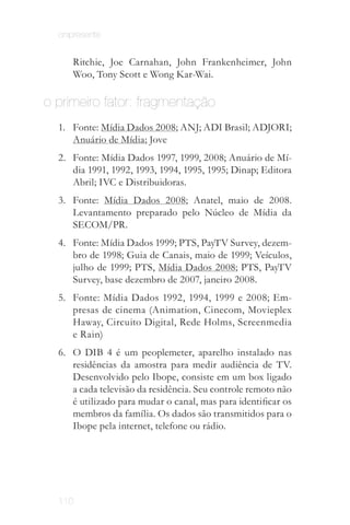 onipresente


     Ritchie, Joe Carnahan, John Frankenheimer, John
     Woo, Tony Scott e Wong Kar-Wai.

o primeiro fator: fragmentação
  1.	 Fonte: Mídia Dados 2008; ANJ; ADI Brasil; ADJORI;
      Anuário de Mídia; Jove
  2.	 Fonte: Mídia Dados 1997, 1999, 2008; Anuário de Mí­
      dia 1991, 1992, 1993, 1994, 1995, 1995; Dinap; Editora
      Abril; IVC e Distribuidoras.
  3.	 Fonte: Mídia Dados 2008; Anatel, maio de 2008.
      Levantamento preparado pelo Núcleo de Mídia da
      SECOM/PR.
  4.	 Fonte: Mídia Dados 1999; PTS, PayTV Survey, dezem­
      bro de 1998; Guia de Canais, maio de 1999; Veículos,
      julho de 1999; PTS, Mídia Dados 2008; PTS, PayTV
      Survey, base dezembro de 2007, janeiro 2008.
  5.	 Fonte: Mídia Dados 1992, 1994, 1999 e 2008; Em­
      presas de cinema (Animation, Cinecom, Movieplex
      Haway, Circuito Digital, Rede Holms, Screenmedia
      e Rain)
  6.	 O DIB 4 é um peoplemeter, aparelho instalado nas
      residências da amostra para medir audiência de TV.
      Desenvolvido pelo Ibope, consiste em um box ligado
      a cada televisão da residência. Seu controle remoto não
      é utilizado para mudar o canal, mas para identificar os
      membros da família. Os dados são transmitidos para o
      Ibope pela internet, telefone ou rádio.




  110
 