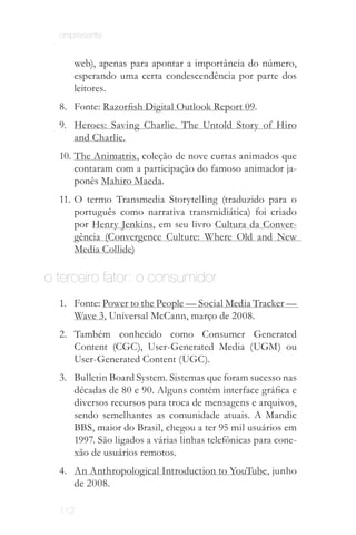 onipresente


     web), apenas para apontar a importância do número,
     esperando uma certa condescendência por parte dos
     leitores.
  8.	 Fonte: Razorfish Digital Outlook Report 09.
  9.	 Heroes: Saving Charlie. The Untold Story of Hiro
      and Charlie.
  10.	The Animatrix, coleção de nove curtas animados que
      contaram com a participação do famoso animador ja­
      ponês Mahiro Maeda.
  11.	O termo Transmedia Storytelling (traduzido para o
      português como narrativa transmidiática) foi criado
      por Henry Jenkins, em seu livro Cultura da Conver­
      gência (Convergence Culture: Where Old and New
      Media Collide)

o terceiro fator: o consumidor
  1.	 Fonte: Power to the People — Social Media Tracker —
      Wave 3, Universal McCann, março de 2008.
  2.	 Também conhecido como Consumer Generated
      Content (CGC), User-Generated Media (UGM) ou
      User-Generated Content (UGC).
  3.	 Bulletin Board System. Sistemas que foram sucesso nas
      décadas de 80 e 90. Alguns contém interface gráfica e
      diversos recursos para troca de mensagens e arquivos,
      sendo semelhantes as comunidade atuais. A Mandic
      BBS, maior do Brasil, chegou a ter 95 mil usuários em
      1997. São ligados a várias linhas telefônicas para cone­
      xão de usuários remotos.
  4.	 An Anthropological Introduction to YouTube, junho
      de 2008.

  112
 