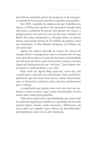 11. por que uma versão beta?


pre indireto, realizado através de pesquisas ou de uma gros­
sa camada de burocracia, inerente às grandes corporações.
    Em 2002, a pedido da empresa em que trabalhava na
época, a Globo.com, produzi um site pornô amador para
alavancar a audiência do portal. Em apenas três meses, o
despretensioso site passou a ser um dos mais visitados do
Brasil. Só como comparativo, o Google tinha, na mesma
época, uma média mensal de 35 milhões de páginas vistas
por brasileiros. O Boa Bronha alcançou 1,8 milhão, em
um único dia1.
    Apesar do número absurdo de visitas, foi através do
contato direto e transparente com os visitantes do site que
mais aprendi na época. O grau de interação e proximidade
dos fãs eram tão fortes, que mantiveram a marca viva anos
depois do fechamento do site. Até hoje, 7 anos depois ain­
da recebo e-mails pedindo a sua volta.
    Hoje cuido de alguns blogs pessoais, entre eles, um
voltado para o mercado de comunicação. Nele, percebi ra­
pidamente que não eram meus textos a parte interessante,
mas as discussões realizadas pelos diversos profissionais
que o visitam.
    A experiência que ganhei com estes três sites me aju­
daram a sentir na pele o que, como comunicador, levaria
muito mais tempo para perceber.
    Além disso, aproveitar as possibilidades que temos hoje
no ambiente digital para melhorar a qualidade do livro me
parecia lógico, mesmo sendo incomum e difícil para um
autor abrir seu trabalho para críticas de desconhecidos,
principalmente antes de ter sido finalizado.




                                                        118
 