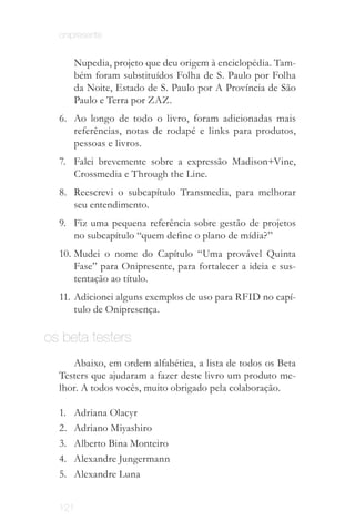 onipresente


        Nupedia, projeto que deu origem à enciclopédia. Tam­
        bém foram substituídos Folha de S. Paulo por Folha
        da Noite, Estado de S. Paulo por A Província de São
        Paulo e Terra por ZAZ.
  6.	 Ao longo de todo o livro, foram adicionadas mais
      referências, notas de rodapé e links para produtos,
      pessoas e livros.
  7.	 Falei brevemente sobre a expressão Madison+Vine,
      Crossmedia e Through the Line.
  8.	 Reescrevi o subcapítulo Transmedia, para melhorar
      seu entendimento.
  9.	 Fiz uma pequena referência sobre gestão de projetos
      no subcapítulo “quem define o plano de mídia?”
  10.	 Mudei o nome do Capítulo “Uma provável Quinta
       Fase” para Onipresente, para fortalecer a ideia e sus­
       tentação ao título.
  11.	 Adicionei alguns exemplos de uso para RFID no capí­
       tulo de Onipresença.

os beta testers
     Abaixo, em ordem alfabética, a lista de todos os Beta
  Testers que ajudaram a fazer deste livro um produto me­
  lhor. A todos vocês, muito obrigado pela colaboração.

  1.	   Adriana Olacyr
  2.	   Adriano Miyashiro
  3.	   Alberto Bina Monteiro
  4.	   Alexandre Jungermann
  5.	   Alexandre Luna


  121
 