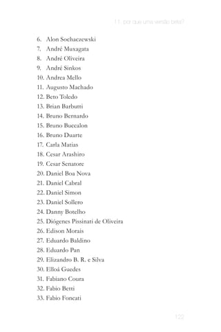 11. por que uma versão beta?


6.	 Alon Sochaczewski
7.	 André Muxagata
8.	 André Oliveira
9.	 André Sinkos
10.	 Andrea Mello
11.	 Augusto Machado
12.	Beto Toledo
13.	Brian Barbutti
14.	 Bruno Bernardo
15.	 Bruno Buccalon
16.	 Bruno Duarte
17.	 Carla Matias
18.	 Cesar Arashiro
19.	 Cesar Senatore
20.	Daniel Boa Nova
21.	 Daniel Cabral
22.	Daniel Simon
23.	Daniel Sollero
24.	Danny Botelho
25.	Diógenes Pissinati de Oliveira
26.	Edison Morais
27.	 Eduardo Baldino
28.	Eduardo Pan
29.	 Elizandro B. R. e Silva
30.	Elloá Guedes
31.	 Fabiano Coura
32.	Fabio Betti
33.	Fabio Foncati

                                                      122
 