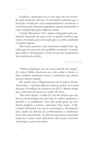 onipresente


    Explicar a motivação de se criar algo não era resolvi­
do pela economia clássica. O economista apontou que a
inovação trazida por estes empreendedores sustentava o
crescimento da economia capitalista, mesmo destruindo o
valor estabelecido pelas empresas atuais.
    Criação Destrutiva3 foi o termo empregado pelo eco­
nomista. Segundo ele, para evitar as quedas teríamos que
matar a inovação, pois a inovação gera os ciclos, mudando
o cenário vigente.
    Em outras palavras, uma economia saudável não sig­
nifica que ela esteja em um equilíbrio constante. Conceito
que rendeu a Schumpeter o título de um dos economistas
mais radicais do século.

                                             mais rápido
    “Muitas mudanças em um curto período de tempo”.
Foi como Toffler descreveu sua visão sobre o futuro. A
frase também demonstra bem o sentimento que muitas
pessoas têm do mundo.
    De acordo com o Departamento de Comércio Norte-
Americano, a internet demorou apenas quatro anos para
alcançar 50 milhões de usuários nos EUA. Menos tempo
que a televisão (13 anos) ou o rádio (38 anos).
    Tem certa lógica, o rádio foi um dos fatores que aju­
dou na disseminação da televisão. E ambos ajudaram a
internet a se estabelecer. Um ciclo pode gerar um am­
biente propício e tornar o próximo mais curto. A Re­
volução Industrial nos trouxe tecnologias e ferramentas
para ajudar na difusão do conhecimento e estabelecer
meios de comunicação. A cada ano que passa, população
aumenta e temos mais indivíduos aptos para consumir
tecnologia ou gerar inovação.



18
 