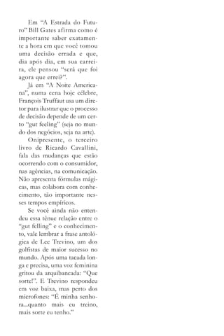 Em “A Estrada do Futu­
ro” Bill Gates afirma como é
importante saber exatamen­
te a hora em que você tomou
uma decisão errada e que,
dia após dia, em sua carrei­
ra, ele pensou “será que foi
agora que errei?”.
     Já em “A Noite America­
na”, numa cena hoje célebre,
François Truffaut usa um dire­
tor para ilustrar que o processo
de decisão depende de um cer­
to “gut feeling” (seja no mun­
do dos negócios, seja na arte).
     Onipresente, o terceiro
li­ ro de Ricardo Cavallini,
  v
fala das mudanças que estão
ocorrendo com o consumidor,
nas agências, na comunicação.
Não apresenta fórmulas mági­
cas, mas colabora com conhe­
cimento, tão importante nes­
ses tempos empíricos.
     Se você ainda não enten­
deu essa tênue relação entre o
“gut felling” e o conhecimen­
to, vale lembrar a frase antoló­
gica de Lee Trevino, um dos
golfistas de maior sucesso no
mundo. Após uma tacada lon­
ga e precisa, uma voz feminina
gritou da arquibancada: “Que
sorte!”. E Trevino respondeu
em voz baixa, mas perto dos
microfones: “É minha senho­
ra...quanto mais eu treino,
mais sorte eu tenho.”
 