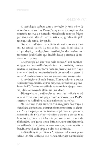 onipresente


                                           resistir é inútil
    A tecnologia acabou com a proteção de uma série de
mercados e indústrias. Proteções que são muito parecidas
com uma reserva de mercado. Modelos de negócio frágeis
que são garantidos de forma artificial, geralmente pelo
montante de capital investido.
    Tome a indústria de entretenimento como exem­
plo. Localizar talentos e treiná-los, bem como investir
em produção, divulgação e distribuição, demandava um
montante de dinheiro que inviabilizava a entrada de no­
vos concorrentes.
    A tecnologia deixou tudo mais barato. O conhecimen­
to agora é compartilhado pela internet. Artistas, progra­
madores e empreendedores podem aprender na web o que
antes era provido por profissionais contratados a peso de
ouro. O conhecimento não era escasso, mas era restrito.
    A produção está mais barata. Computadores e outros
equipamentos caseiros como câmeras, filmadoras e grava­
dores de DVD têm capacidade para produzir jogos, músi­
cas, filmes e livros de altíssima qualidade.
    Divulgação e distribuição se tornaram viáveis e até
mesmo novas formas de pagamento, como o eBay e PayPal,
surgiram para diminuir ainda mais estas barreiras.
    Mais do que consumidores comuns ganhando força, a
tecnologia aumentou a competição mesmo entre os gigan­
tes. Por exemplo, a infraestrutura implementada por uma
companhia de TV a cabo era voltada apenas para seu foco
de negócios, ou seja, a televisão por assinatura. Com a di­
gitalização, boa parte desta infraestrutura também pode
ser utilizada para prover outros serviços, como telefonia
fixa, internet banda larga e vídeo sob demanda.
    A digitalização permitiu à Amazon vender uma quan­
tidade infinita de livros que nunca caberiam na prateleira

22
 