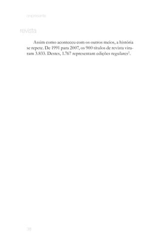 onipresente


revista
      Assim como aconteceu com os outros meios, a história
  se repete. De 1991 para 2007, os 900 títulos de revista vira­
  ram 3.833. Destes, 1.767 representam edições regulares2 .




  38
 