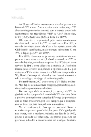 onipresente


televisão
       As últimas décadas trouxeram novidades para o am­
  biente de TV aberta. Antes restrita a seis emissoras, a TV
  aberta começou seu crescimento com a entrada dos canais
  segmentados nas frequências VHF ou UHF. Entre eles,
  MTV (1990), Rede Vida (1995) e Rede TV (1999).
       Obviamente, o responsável pelo maior crescimento
  do número de canais foi a TV por assinatura. Em 1991, a
  entrada dos cinco canais da TVA e dos quatro canais da
  Globosat foi significativa, mas o número saltou para 59 em
  1999 e depois para 97, em 20084.
       Em 2007, começam as primeiras iniciativas do que
  pode se tornar uma nova explosão de conteúdo na TV. A
  entrada das teles, com destaque para a Brasil Telecom e seu
  serviço de IPTV com vídeo sob demanda. A Telefônica
  iniciou seus serviços comprando a operadora de TV por
  assinatura TVA, assim como fez a Telemar comprando a
  Way Brasil. Com o poder das teles para investir em conte­
  údo e tecnologia, este jogo só está começando.
       Foi também em 2007 que estreou a TV digital no Bra­
  sil. Mas depois de uma estreia pomposa, perdeu força dan­
  do ares de esquecimento e desdém.
       Por sua capacidade de resolução, o avanço da TV di­
  gital foi muito comparado à entrada da TV em cores. Não
  é possível competir com tamanha diferença de percepção
  que as cores trouxeram, por isso, sempre que a compara­
  ção foi feita, era para desqualificar a iniciativa.
       Mas a transformação não é apenas no visual. O corre­
  to seria comparar as possibilidades que a TV digital pode
  nos trazer, com a mudança ocorrida na década de 1960,
  graças a entrada do videotape. Programas puderam ser
  gravados, editados e transmitidos em qualquer horário.



  42
 