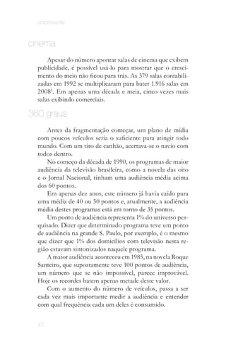onipresente


cinema
      Apesar do número apontar salas de cinema que exibem
  publicidade, é possível usá-lo para mostrar que o cresci­
  mento do meio não ficou para trás. As 379 salas contabili­
  zadas em 1992 se multiplicaram para bater 1.916 salas em
  20085. Em apenas uma década e meia, cinco vezes mais
  salas exibindo comerciais.

360 graus
      Antes da fragmentação começar, um plano de mídia
  com poucos veículos seria o suficiente para atingir todo
  mundo. Com um tiro de canhão, acertava-se o navio com
  todos dentro.
      No começo da década de 1990, os programas de maior
  audiência da televisão brasileira, como a novela das oito
  e o Jornal Nacional, tinham uma audiência média acima
  dos 60 pontos.
      Em apenas dez anos, este número já havia caído para
  uma média de 40 ou 50 pontos e, atualmente, a audiência
  média destes programas está em torno de 35 pontos.
      Um ponto de audiência representa 1% do universo pes­
  quisado. Dizer que determinado programa teve um ponto
  de audiência na grande S. Paulo, por exemplo, é o mesmo
  que dizer que 1% dos domicílios com televisão nesta re­
  gião estavam sintonizados naquele programa.
      A maior audiência aconteceu em 1985, na novela Roque
  Santeiro, que supostamente teve 100 pontos de audiência,
  um número que se não impossível, parece improvável.
  Hoje os recordes batem apenas metade deste valor.
      Com o aumento do número de veículos, passa a ser
  cada vez mais importante medir a audiência e entender
  com qual frequência cada um deles é consumido.


  45
 