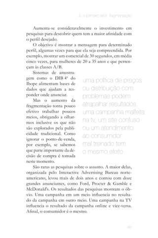 4. o primeiro fator: fragmentação


    Aumenta-se consideravelmente o investimento em
pesquisas para descobrir quem tem a maior afinidade com
o perfil desejado.
    O objetivo é mostrar a mensagem para determinado
perfil, algumas vezes para que ela seja compreendida. Por
exemplo, mostrar um comercial de 30 segundos, em média
cinco vezes, para mulheres de 20 a 35 anos e que perten­
çam às classes A/B.
    Sistemas de amostra­
gem como o DIB 46 do
Ibope alimentam bases de
                               uma política de preços
dados que ajudam a res­        ou distribuição com
ponder onde anunciar.          problemas podem
    Mas o aumento da
fragmentação torna pouco       atrapalhar resultados.
efetivo trabalhar poucos       uma campanha malfeita
meios, obrigando a olhar­
mos inclusive os que não       na tv, um site confuso
são explorados pela publi­     ou um atendimento
cidade tradicional. Como
ignorar o ponto-de-venda,
                               ao consumidor
por exemplo, se sabemos        mal treinado tem
que parte importante da de­    o mesmo efeito
cisão de compra é tomada
neste momento.
    São raras as pesquisas sobre o assunto. A maior delas,
organizada pelo Interactive Advertising Bureau norte-
americano, levou mais de dois anos e contou com doze
grandes anunciantes, como Ford, Procter & Gamble e
McDonald’s. Os resultados das pesquisas mostram o ób­
vio. Uma campanha em um meio influencia no resulta­
do da campanha em outro meio. Uma campanha na TV
influencia o resultado da campanha online e vice-versa.
Afinal, o consumidor é o mesmo.


                                                       46
 