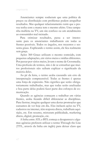 onipresente


    Anunciantes sempre souberam que uma política de
preços ou distribuição com problemas podem atrapalhar
resultados. Mas qualquer relacionamento ruim que a pes­
soa tenha com a marca tem o mesmo efeito. Uma campa­
nha malfeita na TV, um site confuso ou um atendimento
ao consumidor mal treinado.
    Para otimizar resultados, passa a ser interes­
sante para os anunciantes trabalharem em todas as
frentes possíveis. Todos os ângulos, nos trezentos e ses­
senta graus. Explicando o termo assim, ele fica realmente
sem graça.
    Ações 360 Graus utilizam o mesmo conteúdo, com
pequenas adaptações, em vários meios e mídias diferentes.
Por passar por vários meios, levam o nome de Crossmedia.
Uma profusão de termos, não é de se estranhar que mui­
tos profissionais não saibam explicar o significado da
maioria deles.
    Ao pé da letra, o termo acaba causando um erro de
interpretação compreensível. Todas as frentes é apenas
uma força de expressão. Não significa que serão obriga­
toriamente trabalhadas, mas que todas serão analisadas
e boa parte delas poderá fazer parte dos esforços de co­
municação.
    Quando as agências começam a trabalhar em várias
frentes, acaba ficando difícil diferenciar as disciplinas.
Para ilustrar, imagine qualquer uma destas promoções que
cansamos de ver hoje em dia. Elas incluem ações na TV,
cadastros na internet, têm resposta direta, trabalham aqui­
sição, etc. Em resumo, misturam publicidade, marketing
direto, digital, promoção, etc.
    A linha entre ATL e BTL começa a desaparecer e algu­
mas agências preferem utilizar o termo Through the Line
(TTL, através da linha em inglês) para deixar claro que



47
 