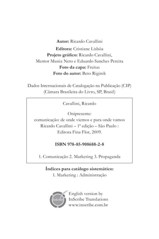 Autor: Ricardo Cavallini
             Editora: Cristiane Lisbôa
         Projeto gráfico: Ricardo Cavallini,
    Mentor Muniz Neto e Eduardo Sanches Pereira
               Foto da capa: Freitas
            Foto do autor: Beto Riginik

Dados Internacionais de Catalogação na Publicação (CIP)
        (Câmara Brasileira do Livro, SP, Brasil)

                  Cavallini, Ricardo

                    Onipresente:
   comunicação: de onde viemos e para onde vamos
      Ricardo Cavallini – 1ª edição ­ São Paulo :
                                    –
              Editora Fina Flor, 2009.

              ISBN 978-85-908688-2-8

     1. Comunicação 2. Marketing 3. Propaganda

         Índices para catálogo sistemático:
            1. Marketing : Administração


                     English version by
                     InScribe Translations
                     www.inscribe.com.br
 