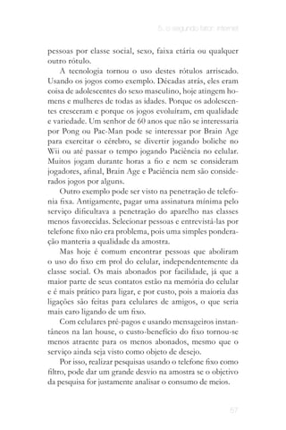 5. o segundo fator: internet


pessoas por classe social, sexo, faixa etária ou qualquer
outro rótulo.
     A tecnologia tornou o uso destes rótulos arriscado.
Usando os jogos como exemplo. Décadas atrás, eles eram
coisa de adolescentes do sexo masculino, hoje atingem ho­
mens e mulheres de todas as idades. Porque os adolescen­
tes cresceram e porque os jogos evoluíram, em qualidade
e variedade. Um senhor de 60 anos que não se interessaria
por Pong ou Pac-Man pode se interessar por Brain Age
para exercitar o cérebro, se divertir jogando boliche no
Wii ou até passar o tempo jogando Paciência no celular.
Muitos jogam durante horas a fio e nem se consideram
jogadores, afinal, Brain Age e Paciência nem são conside­
rados jogos por alguns.
     Outro exemplo pode ser visto na penetração de telefo­
nia fixa. Antigamente, pagar uma assinatura mínima pelo
serviço dificultava a penetração do aparelho nas classes
menos favorecidas. Selecionar pessoas e entrevistá-las por
telefone fixo não era problema, pois uma simples pondera­
ção manteria a qualidade da amostra.
     Mas hoje é comum encontrar pessoas que aboliram
o uso do fixo em prol do celular, independentemente da
classe social. Os mais abonados por facilidade, já que a
maior parte de seus contatos estão na memória do celular
e é mais prático para ligar, e por custo, pois a maioria das
ligações são feitas para celulares de amigos, o que seria
mais caro ligando de um fixo.
     Com celulares pré-pagos e usando mensageiros instan­
tâneos na lan house, o custo-benefício do fixo tornou-se
menos atraente para os menos abonados, mesmo que o
serviço ainda seja visto como objeto de desejo.
     Por isso, realizar pesquisas usando o telefone fixo como
filtro, pode dar um grande desvio na amostra se o objetivo
da pesquisa for justamente analisar o consumo de meios.


                                                            57
 