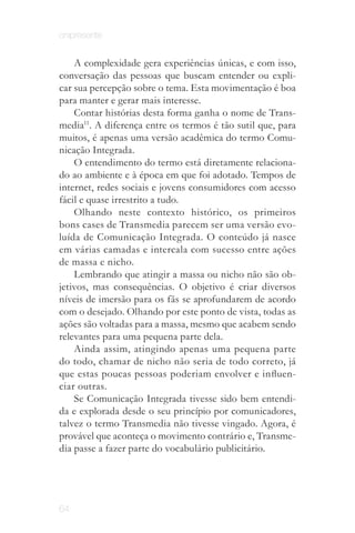 onipresente


    A complexidade gera experiências únicas, e com isso,
conversação das pessoas que buscam entender ou expli­
car sua percepção sobre o tema. Esta movimentação é boa
para manter e gerar mais interesse.
    Contar histórias desta forma ganha o nome de Trans­
media11. A diferença entre os termos é tão sutil que, para
muitos, é apenas uma versão acadêmica do termo Comu­
nicação Integrada.
    O entendimento do termo está diretamente relaciona­
do ao ambiente e à época em que foi adotado. Tempos de
internet, redes sociais e jovens consumidores com acesso
fácil e quase irrestrito a tudo.
    Olhando neste contexto histórico, os primeiros
bons cases de Transmedia parecem ser uma versão evo­
luída de Comunicação Integrada. O conteúdo já nasce
em várias camadas e intercala com sucesso entre ações
de massa e nicho.
    Lembrando que atingir a massa ou nicho não são ob­
jetivos, mas consequências. O objetivo é criar diversos
níveis de imersão para os fãs se aprofundarem de acordo
com o desejado. Olhando por este ponto de vista, todas as
ações são voltadas para a massa, mesmo que acabem sendo
relevantes para uma pequena parte dela.
    Ainda assim, atingindo apenas uma pequena parte
do todo, chamar de nicho não seria de todo correto, já
que estas poucas pessoas poderiam envolver e influen­
ciar outras.
    Se Comunicação Integrada tivesse sido bem entendi­
da e explorada desde o seu princípio por comunicadores,
talvez o termo Transmedia não tivesse vingado. Agora, é
provável que aconteça o movimento contrário e, Transme­
dia passe a fazer parte do vocabulário publicitário.




64
 