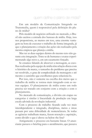 5. o segundo fator: internet


                 quem define o plano de mídia?
     Em um modelo de Comunicação Integrada ou
Transmedia, quem é responsável pela definição do pla­
no de mídia?
     Pelo modelo de negócios utilizado no mercado, o Bra­
sil não aceitou a entrada dos bureaus de mídia. Hoje, isso
nos proporciona, ao menos em tese, uma enorme vanta­
gem na hora de executar o trabalho de forma integrada, já
que o planejamento e criação das ações são realizados pela
mesma empresa que planeja a mídia.
     Mas ter as duas equipes dentro do mesmo teto não ga­
rante esta integração. Trata-se de humanas e exatas experi­
mentando algo novo e, em um casamento forçado.
     Se estamos falando de absorver a mensagem, as esco­
lhas realizadas pela equipe de mídia têm relação direta com
o histórico da marca, o tamanho do problema que precisa
ser resolvido, o grau de complexidade da mensagem e até
mesmo o caminho que escolhemos para solucioná-lo.
     Por isso, não é somente na escolha dos meios que o
trabalho de mídia se tornou mais integrado com as ou­
tras equipes. O planejamento de mídia como um todo
precisa ser tratado em conjunto com a criação e com o
planejamento.
     No mercado de comunicação, a divisão em etapas ou
categorias é similar à linearidade da produção em larga
escala advinda da revolução industrial.
     Com o processo de trabalho ficando cada vez mais
interdependente e integrado, disciplinas, meios e áreas
passam por uma dificuldade de nomenclatura. Se todas
as agências trabalham marca, fazem retenção e aquisição,
como dividir o que é above ou below the line?
     Antigamente o processo era bastante linear. O anun­
ciante passava o briefing para o atendimento, que passava

                                                           65
 