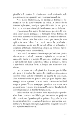 5. o segundo fator: internet


plexidade dependem do relacionamento de vários tipos de
profissionais para garantir um cronograma realista.
     Nos meios tradicionais, os principais formatos co­
merciais são do conhecimento de todos. A variedade de
formas, aplicações, serviços e possibilidades de uso que a
internet e outros meios digitais oferecem parece infinita.
     O consumo dos meios digitais não é passivo. É pos­
sível criar novos conteúdos e também novas formas de
consumo, tornando o conhecimento do meio fundamen­
tal. Para definir uma das ações, como por exemplo uma
aplicação para Orkut, é necessário saber da existência e
das vantagens deste uso. E para detalhar tal aplicação, é
essencial entender a mecânica e a lógica de como as pesso­
as interagem com a comunidade.
     Uma tarefa ou conhecimento que poderia ser poste­
riormente terceirizado para outra agência ou produtora é
requerido desde o princípio. O que antes era linear, passa
a ser matricial. Para tangibilizar ideias e conceitos, passa
a ser difícil trabalhar forma e função em momentos dis­
tintos.
     Um exemplo, a tecnologia define limites e possibilida­
des para o trabalho da equipe de criação, assim como o
que foi criado define o trabalho da equipe de tecnologia.
Não adianta o criativo pensar em algo para depois a tec­
nologia matar o projeto por ser muito custoso ou inviável
naquele prazo. Todas as equipes precisam conversar para
garantir uma resposta consistente. Passamos da relação de
dependência para a de interdependência.
     Existe maior envolvimento com tecnologia e produ­
ção. Para controlar qualidade, prazo e custo de projetos
tão complexos, é preciso aplicar práticas de gestão de pro­
jeto mais eficientes. Gerentes de projetos, que sempre fize­
ram parte das agências digitais, passam a integrar o quadro
das agências tradicionais.


                                                           67
 