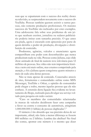 6. o terceiro fator: o consumidor


soas que se espantaram com o sucesso dos reality shows
na televisão, se surpreendem novamente com o sucesso do
YouTube. Pessoas também querem assistir a outras pes­
soas, não somente produções profissionais. Os maiores
sucessos do YouTube são recheados por estes exemplos.
Uma adolescente fala sobre seus problemas de um jei­
to que nenhum escritor, jornalista ou redator publicitá­
rio poderia imitar com tamanha precisão. O que antes
era piada, agora é encarado com apreensão por parte de
quem detinha o poder de produção, divulgação e distri­
buição de conteúdo.
    Produtoras, agências, veículos e anunciantes agora
compartilham este poder com desconhecidos que nunca
produziram nada na vida. Pessoas como Juliana, cujo slide
show animado de final de namoro teve relevância para 12
milhões de pessoas. Seu vídeo não tem importância histó­
rica e nem está mais online, mas estamos competindo pela
atenção, e foi a Juliana quem conquistou quatro minutos e
meio de cada uma destas pessoas.
    Não se trata apenas de conteúdo. Conectados através
de sites, ferramentas e comunidades online como MSN
Messenger, YouTube e Orkut, a opinião do consumidor
pode chegar a todos, mesmo àquelas pessoas que ele não
conhece. A extensão desta ligação fica evidente no levan­
tamento do Ibope, realizado para divulgar seu serviço vol­
tado para pesquisa em redes sociais:
    “Caso os membros das comunidades relacionadas
às marcas de veí­ ulos decidissem fazer uma campanha
                   c
a favor ou contra o consumo de automóveis, atingiriam
1.000.000.000 (1 bilhão) de pessoas duplicadas5.”
    O número é tão absurdo que sua precisão deixa de ser
importante, afinal, não faria a menor diferença se fossem
800 milhões ou 2 bilhões. Lembra das abelhas? No final
das contas, apontar este número é o mesmo que dizer


                                                           75
 