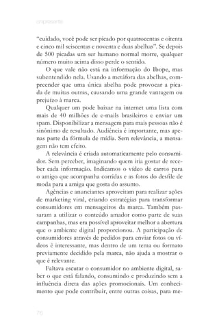 onipresente


“cuidado, você pode ser picado por quatrocentas e oitenta
e cinco mil seiscentas e noventa e duas abelhas”. Se depois
de 500 picadas um ser humano normal morre, qualquer
número muito acima disso perde o sentido.
    O que vale não está na informação do Ibope, mas
subentendido nela. Usando a metáfora das abelhas, com­
preender que uma única abelha pode provocar a pica­
da de muitas outras, causando uma grande vantagem ou
prejuízo à marca.
    Qualquer um pode baixar na internet uma lista com
mais de 40 milhões de e-mails brasileiros e enviar um
spam. Disponibilizar a mensagem para mais pessoas não é
sinônimo de resultado. Audiência é importante, mas ape­
nas parte da fórmula de mídia. Sem relevância, a mensa­
gem não tem efeito.
    A relevância é criada automaticamente pelo consumi­
dor. Sem perceber, imaginando quem iria gostar de rece­
ber cada informação. Indicamos o vídeo de carros para
o amigo que acompanha corridas e as fotos do desfile de
moda para a amiga que gosta do assunto.
    Agências e anunciantes aproveitam para realizar ações
de marketing viral, criando estratégias para transformar
consumidores em mensageiros da marca. Também pas­
saram a utilizar o conteúdo amador como parte de suas
campanhas, mas era possível aproveitar melhor a abertura
que o ambiente digital proporcionou. A participação de
consumidores através de pedidos para enviar fotos ou ví­
deos é interessante, mas dentro de um tema ou formato
previamente decidido pela marca, não ajuda a mostrar o
que é relevante.
    Faltava escutar o consumidor no ambiente digital, sa­
ber o que está falando, consumindo e produzindo sem a
influência direta das ações promocionais. Um conheci­
mento que pode contribuir, entre outras coisas, para me­


76
 