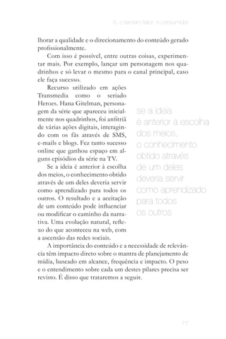 6. o terceiro fator: o consumidor


lhorar a qualidade e o direcionamento do conteúdo gerado
proﬁssionalmente.
    Com isso é possível, entre outras coisas, experimen­
tar mais. Por exemplo, lançar um personagem nos qua­
drinhos e só levar o mesmo para o canal principal, caso
ele faça sucesso.
    Recurso utilizado em ações
Transmedia como o seriado
Heroes. Hana Gitelman, persona­
gem da série que apareceu inicial­    se a ideia
mente nos quadrinhos, foi anfitriã
de várias ações digitais, interagin­
                                      é anterior à escolha
do com os fãs através de SMS,         dos meios,
e-mails e blogs. Fez tanto sucesso    o conhecimento
online que ganhou espaço em al­
guns episódios da série na TV.        obtido através
    Se a ideia é anterior à escolha   de um deles
dos meios, o conhecimento obtido
através de um deles deveria servir    deveria servir
como aprendizado para todos os        como aprendizado
outros. O resultado e a aceitação
de um conteúdo pode influenciar
                                      para todos
ou modificar o caminho da narra­      os outros
tiva. Uma evolução natural, refle­
xo do que aconteceu na web, com
a ascensão das redes sociais.
    A importância do conteúdo e a necessidade de relevân­
cia têm impacto direto sobre o mantra de planejamento de
mídia, baseado em alcance, frequência e impacto. O peso
e o entendimento sobre cada um destes pilares precisa ser
revisto. É disso que trataremos a seguir.




                                                       77
 