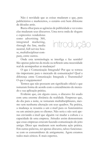 Não é novidade que as coisas mudaram e que, para
publicitários e marketeiros, o cenário está bem diferente
de décadas atrás.
    Basta olhar para as agências de publicidade e ver como
elas mudaram seus discursos. Uma nova onda de slogans
e expressões vendedoras
como advertising 360,
integrated marketing,
through the line, media
neutral, full service hou­
                               introdução
se, multidisciplinar com­
pany, entre outros.
    Onde esta terminologia se interliga e faz sentido?
São apenas palavras da moda ou refletem uma necessidade
real de acompanhar as mudanças?
    O que é Comunicação Integrada? Por que se tornou
tão importante para o mercado de comunicação? Qual a
diferença entre Comunicação Integrada e Transmedia?
O que é engajamento?
    Termos que não possuem um significado oficial e que
tomaram forma de acordo com o entendimento do merca­
do e sua aplicação prática.
    Evidente que, em alguns casos, o discurso foi usado
com uma enorme distância da realidade. Empresas que,
do dia para a noite, se tornaram multidisciplinares, mes­
mo sem nenhuma alteração em seus quadros. Na prática,
a mudança se resumia a um e-mail para os funcionários
ou um anúncio para os clientes. Não seria e não será ape­
nas enviando e-mail que alguém vai mudar a cultura e a
capacidade de uma empresa. Atitudes assim demonstram
que essas empresas estavam fazendo comunicação do jeito
antigo. Dizer que mudaram sem nenhuma ação prática.
Em outras palavras, ter apenas discurso, talvez funcionas­
se com os consumidores de antigamente. Agora estamos
todos mais céticos. E mais espertos.
 