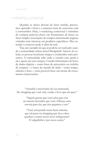 onipresente


marketing contextual
      Quando os meios deixam de fazer sentido, precisa­
  mos aprender a hora e a maneira certa de conversar com
  o consumidor. Hoje, o marketing contextual é sinônimo
  de comprar palavras-chave em ferramentas de busca ou
  fazer simples associações de compra relacionando páginas
  visitadas com interesse em produtos específicos. Mas en­
  tender o contexto pode ir além da web.
      Veja um exemplo do que já poderia ser realizado usan­
  do a comunidade online móvel Dodgeball. Através do ce­
  lular, as pessoas localizam amigos e conhecidos mais pró­
  ximos. A comunidade sabe onde o usuário está, quem é
  ele e quem são seus amigos. Usando informações de bases
  de dados digitais – como listas de aniversário ou wishlist
  de compras – e bases do mundo de tijolo – como tempo,
  trânsito e hora –, seria possível fazer um monte de cruza­
  mentos interessantes.




         “Amanhã é aniversário da sua namorada.
   No shopping que você está, vende o livro que ela quer.”

           “Aquela garota que você acha gata está
         no mesmo barzinho que você. Ofereça uma
          cerveja para ela, que nós pagamos a sua.”

           “Você está parado neste baita trânsito,
          que tal parar no shopping que fica a duas
          quadras e tomar nosso novo refrigerante?
             O salgadinho é por nossa conta.”




  90
 