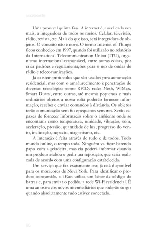 onipresente


     Uma provável quinta fase. A internet é, e será cada vez
mais, a integradora de todos os meios. Celular, televisão,
rádio, revista, etc. Mais do que isso, será integradora de ob­
jetos. O conceito não é novo. O termo Internet of Things
ficou conhecido em 1997, quando foi utilizado no relatório
da International Telecommunication Union (ITU), orga­
nismo internacional responsável, entre outras coisas, por
criar padrões e regulamentações para o uso de ondas de
rádio e telecomunicações.
     Já existem protocolos que são usados para automação
residencial, mas com o amadurecimento e penetração de
diversas tecnologias como RFID, redes Mesh, WiMax,
Smart Dusts1, entre outras, até mesmo pequenos e mais
ordinários objetos a nossa volta poderão fornecer infor­
mação, receber e enviar comandos à distância. Os objetos
terão comunicação sem fio e pequenos sensores. Serão ca­
pazes de fornecer informação sobre o ambiente onde se
encontram como temperatura, umidade, vibração, som,
aceleração, pressão, quantidade de luz, progresso do ven­
to, inclinação, impacto, magnetismo, etc.
     A interação é feita através de tudo e de todos. Todo
mundo online, o tempo todo. Ninguém vai ficar batendo
papo com a geladeira, mas ela poderá informar quando
um produto acabou e pedir sua reposição, que seria reali­
zada de acordo com uma configuração estabelecida.
     Um serviço que faz exatamente isso já está disponível
para os moradores de Nova York. Para identificar o pro­
duto consumido, o iKan utiliza um leitor de código de
barras e, para enviar o pedido, a rede Wi-Fi residencial. É
uma amostra dos novos intermediários que poderão surgir
quando absolutamente tudo estiver conectado.




95
 