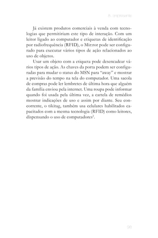 8. onipresente


    Já existem produtos comerciais à venda com tecno­
logias que permitiriam este tipo de interação. Com um
leitor ligado ao computador e etiquetas de identificação
por radiofrequência (RFID), o Mir:ror pode ser configu­
rado para executar vários tipos de ação relacionados ao
uso de objetos.
    Usar um objeto com a etiqueta pode desencadear vá­
rios tipos de ação. As chaves da porta podem ser configu­
radas para mudar o status do MSN para “away” e mostrar
a previsão do tempo na tela do computador. Uma sacola
de compras pode ler lembretes de última hora que alguém
da família enviou pela internet. Uma roupa pode informar
quando foi usada pela última vez, a cartela de remédios
mostrar indicações de uso e assim por diante. Seu con­
corrente, o tikitag, também usa celulares habilitados ca­
pacitados com a mesma tecnologia (RFID) como leitores,
dispensando o uso de computadores2 .




                                                       98
 
